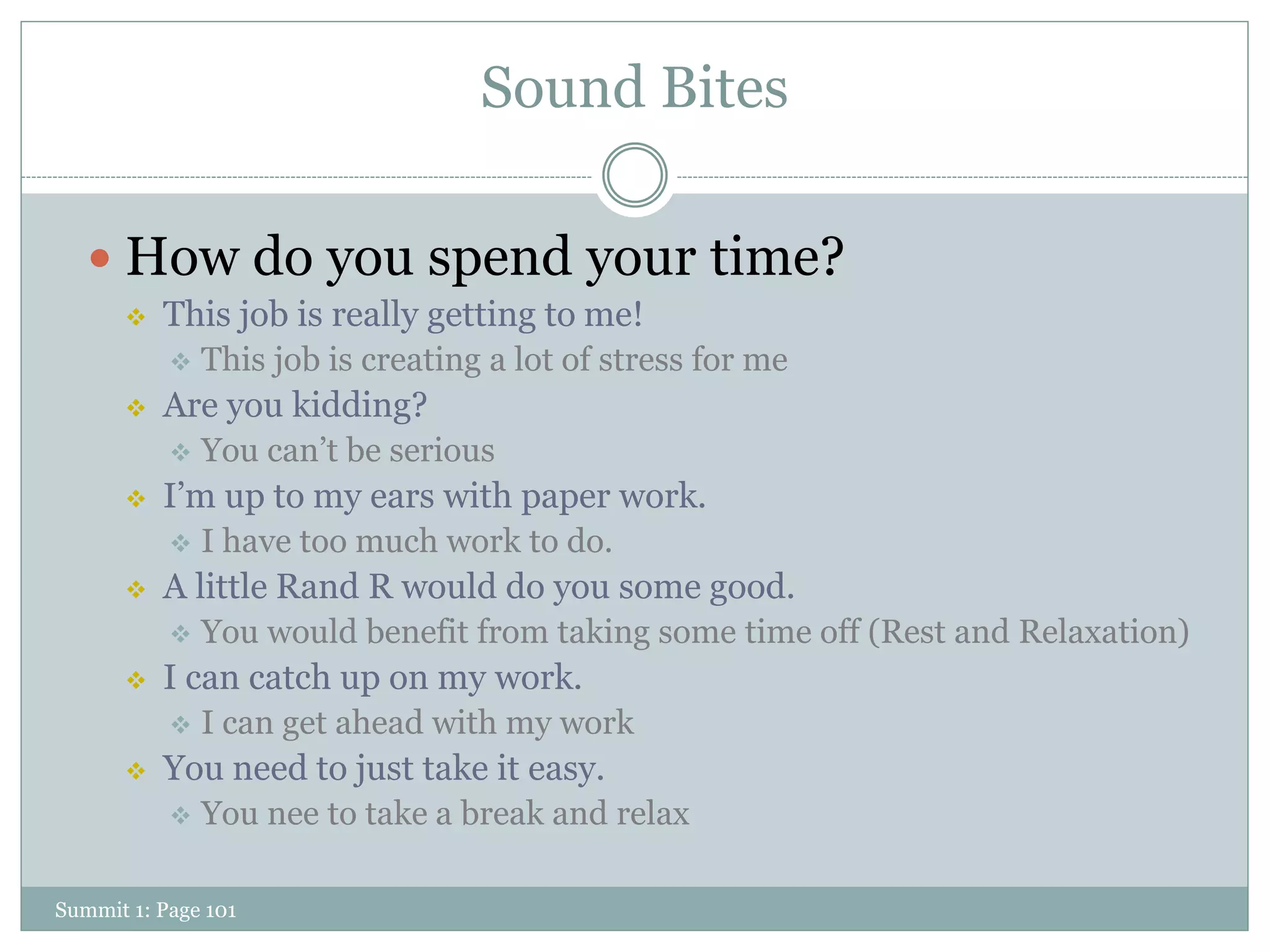Sound Bites

    How do you spend your time?
         This job is really getting to me!
              This job is creating a lot of stress for me
         Are you kidding?
              You can’t be serious
         I’m up to my ears with paper work.
              I have too much work to do.
         A little Rand R would do you some good.
              You would benefit from taking some time off (Rest and Relaxation)
         I can catch up on my work.
              I can get ahead with my work
         You need to just take it easy.
              You nee to take a break and relax

Summit 1: Page 101
 