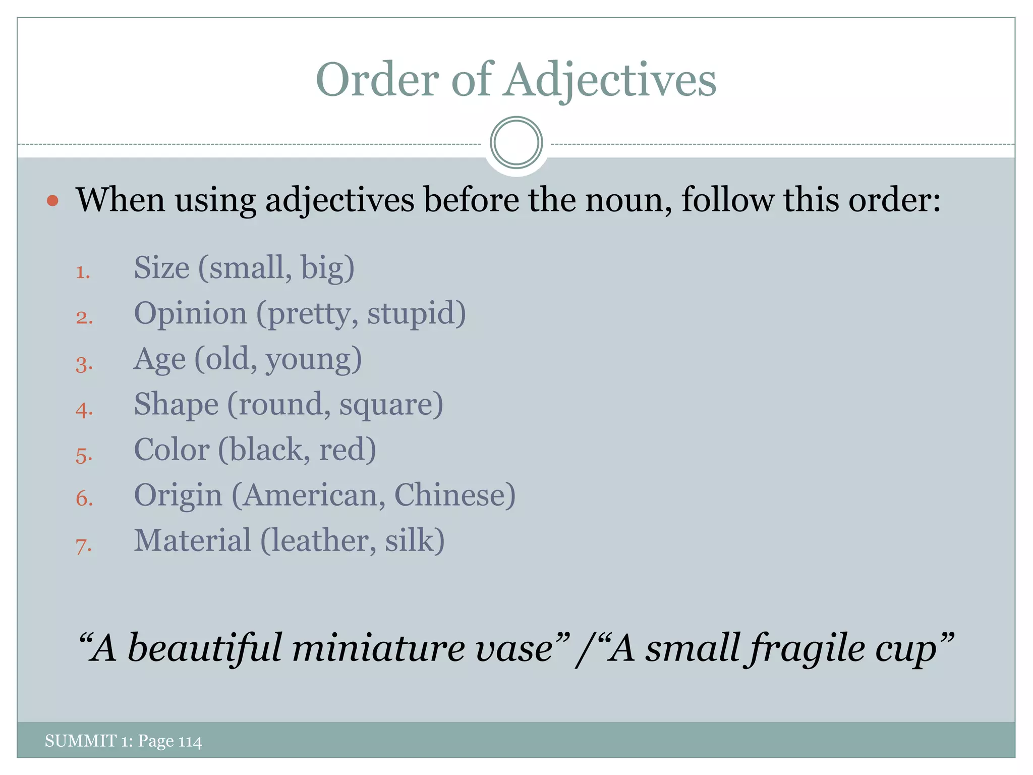 Order of Adjectives

 When using adjectives before the noun, follow this order:

   1.     Size (small, big)
   2.     Opinion (pretty, stupid)
   3.     Age (old, young)
   4.     Shape (round, square)
   5.     Color (black, red)
   6.     Origin (American, Chinese)
   7.     Material (leather, silk)


   “A beautiful miniature vase” /“A small fragile cup”

SUMMIT 1: Page 114
 