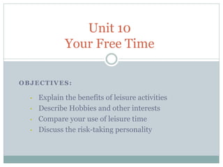 Unit 10
              Your Free Time

OBJECTIVES:

  •   Explain the benefits of leisure activities
  •   Describe Hobbies and other interests
  •   Compare your use of leisure time
  •   Discuss the risk-taking personality
 