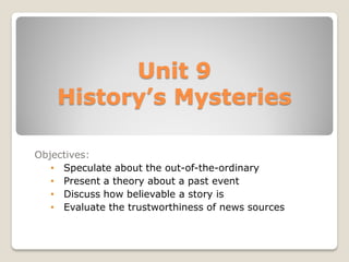 Unit 9
History’s Mysteries
Objectives:
• Speculate about the out-of-the-ordinary
• Present a theory about a past event
• Discuss how believable a story is
• Evaluate the trustworthiness of news sources
 