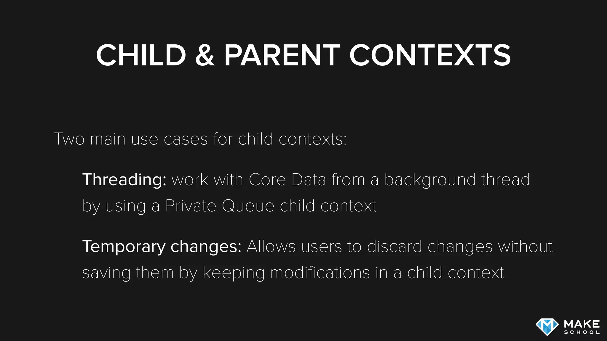 CHILD & PARENT CONTEXTS
Two main use cases for child contexts:
Threading: work with Core Data from a background thread
by using a Private Queue child context
Temporary changes: Allows users to discard changes without
saving them by keeping modiﬁcations in a child context
 