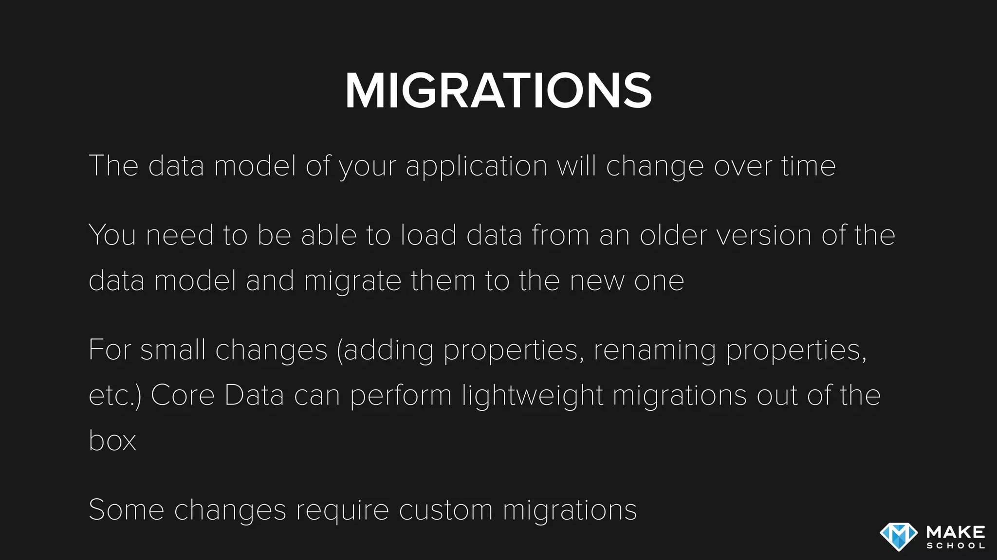 MIGRATIONS
The data model of your application will change over time
You need to be able to load data from an older version of the
data model and migrate them to the new one
For small changes (adding properties, renaming properties,
etc.) Core Data can perform lightweight migrations out of the
box
Some changes require custom migrations
 