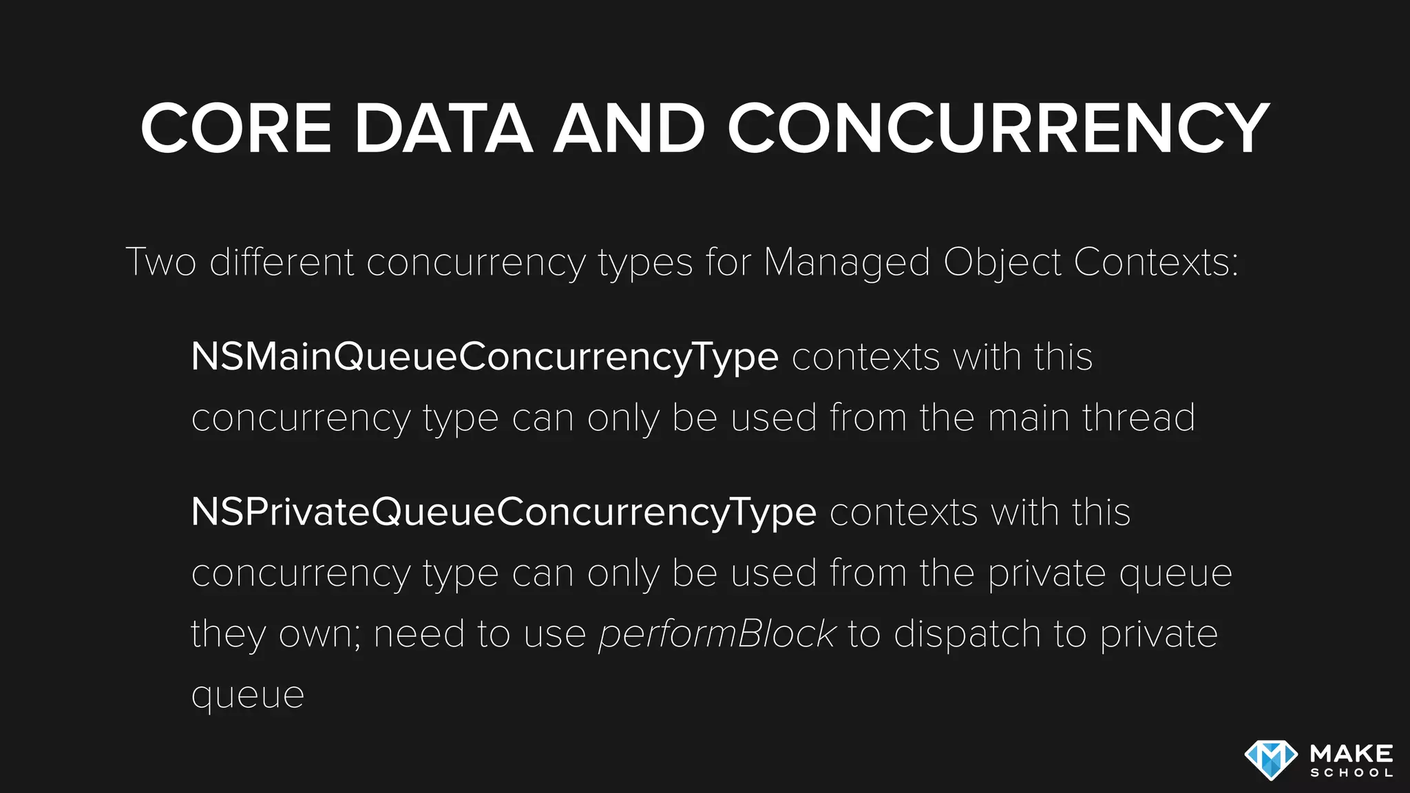 CORE DATA AND CONCURRENCY
Two diﬀerent concurrency types for Managed Object Contexts:
NSMainQueueConcurrencyType contexts with this
concurrency type can only be used from the main thread
NSPrivateQueueConcurrencyType contexts with this
concurrency type can only be used from the private queue
they own; need to use performBlock to dispatch to private
queue
 