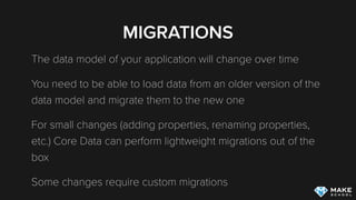 MIGRATIONS
The data model of your application will change over time
You need to be able to load data from an older version of the
data model and migrate them to the new one
For small changes (adding properties, renaming properties,
etc.) Core Data can perform lightweight migrations out of the
box
Some changes require custom migrations
 