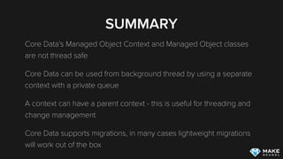 SUMMARY
Core Data’s Managed Object Context and Managed Object classes
are not thread safe
Core Data can be used from background thread by using a separate
context with a private queue
A context can have a parent context - this is useful for threading and
change management
Core Data supports migrations, in many cases lightweight migrations
will work out of the box
 
