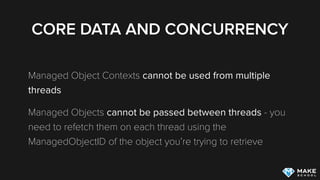 CORE DATA AND CONCURRENCY
Managed Object Contexts cannot be used from multiple
threads
Managed Objects cannot be passed between threads - you
need to refetch them on each thread using the
ManagedObjectID of the object you’re trying to retrieve
 