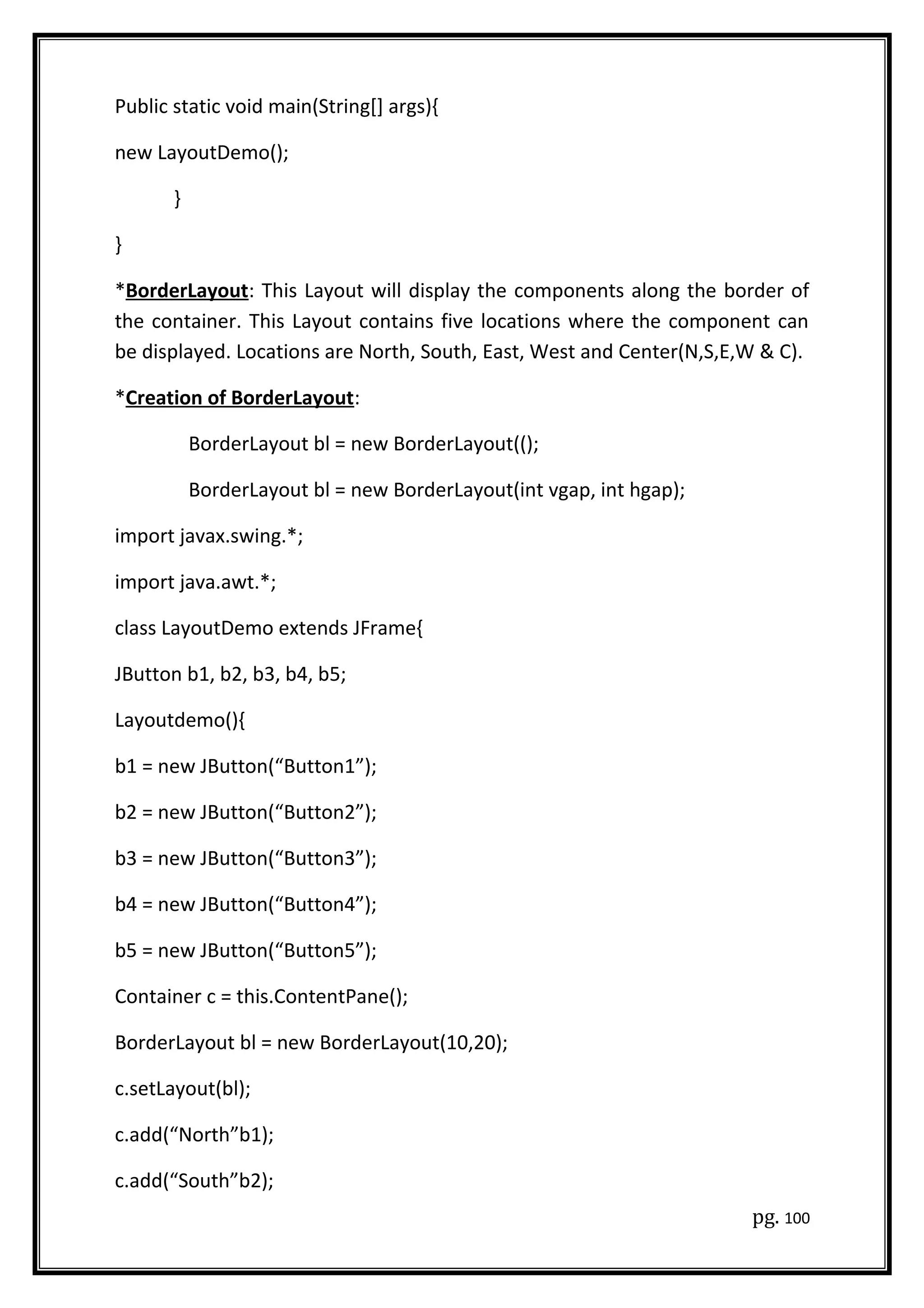 Public static void main(String[] args){
new LayoutDemo();
}
}
*BorderLayout: This Layout will display the components along the border of
the container. This Layout contains five locations where the component can
be displayed. Locations are North, South, East, West and Center(N,S,E,W & C).
*Creation of BorderLayout:
BorderLayout bl = new BorderLayout(();
BorderLayout bl = new BorderLayout(int vgap, int hgap);
import javax.swing.*;
import java.awt.*;
class LayoutDemo extends JFrame{
JButton b1, b2, b3, b4, b5;
Layoutdemo(){
b1 = new JButton(“Button1”);
b2 = new JButton(“Button2”);
b3 = new JButton(“Button3”);
b4 = new JButton(“Button4”);
b5 = new JButton(“Button5”);
Container c = this.ContentPane();
BorderLayout bl = new BorderLayout(10,20);
c.setLayout(bl);
c.add(“North”b1);
c.add(“South”b2);
pg. 100
 