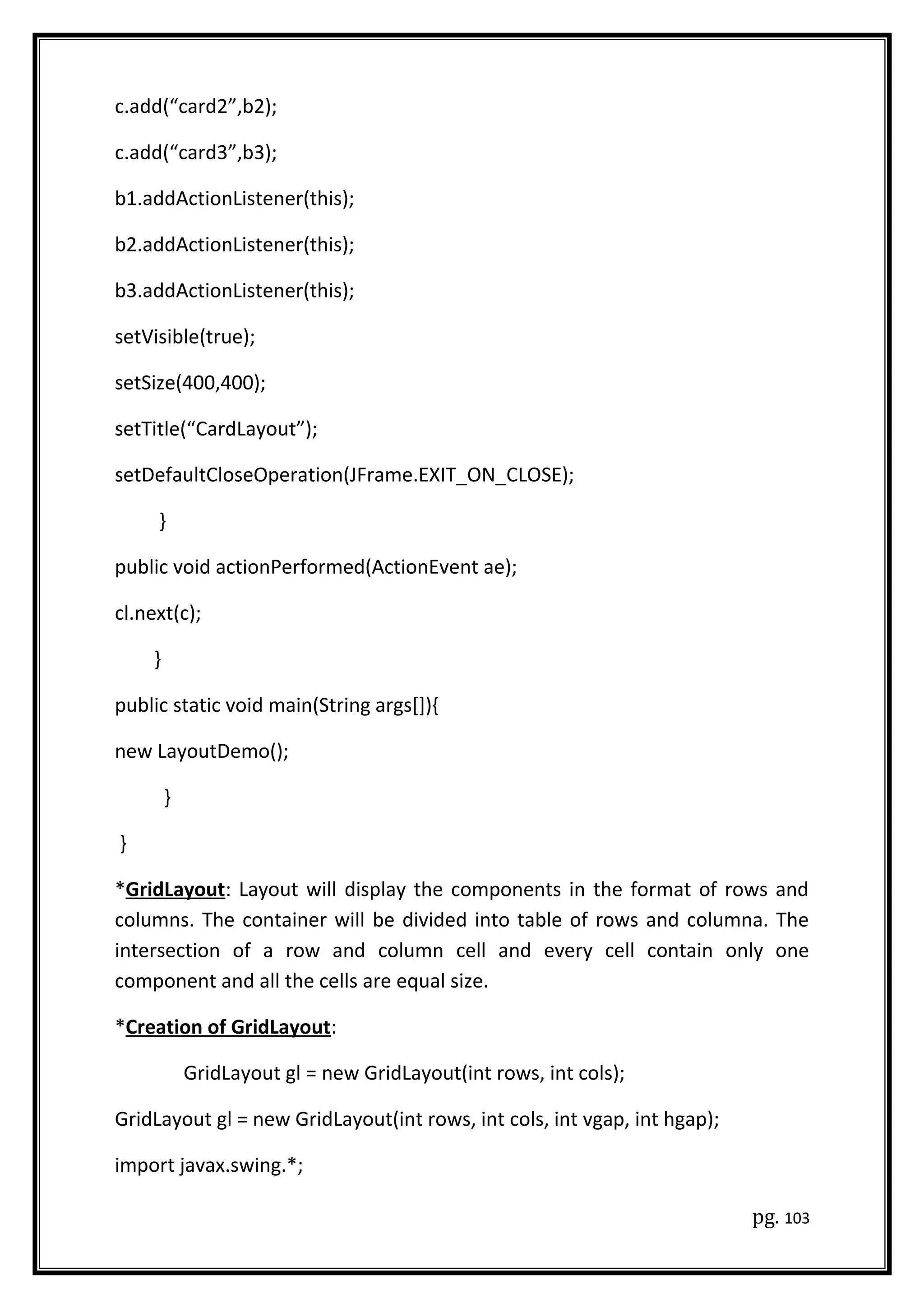 c.add(“card2”,b2);
c.add(“card3”,b3);
b1.addActionListener(this);
b2.addActionListener(this);
b3.addActionListener(this);
setVisible(true);
setSize(400,400);
setTitle(“CardLayout”);
setDefaultCloseOperation(JFrame.EXIT_ON_CLOSE);
}
public void actionPerformed(ActionEvent ae);
cl.next(c);
}
public static void main(String args[]){
new LayoutDemo();
}
}
*GridLayout: Layout will display the components in the format of rows and
columns. The container will be divided into table of rows and columna. The
intersection of a row and column cell and every cell contain only one
component and all the cells are equal size.
*Creation of GridLayout:
GridLayout gl = new GridLayout(int rows, int cols);
GridLayout gl = new GridLayout(int rows, int cols, int vgap, int hgap);
import javax.swing.*;
pg. 103
 