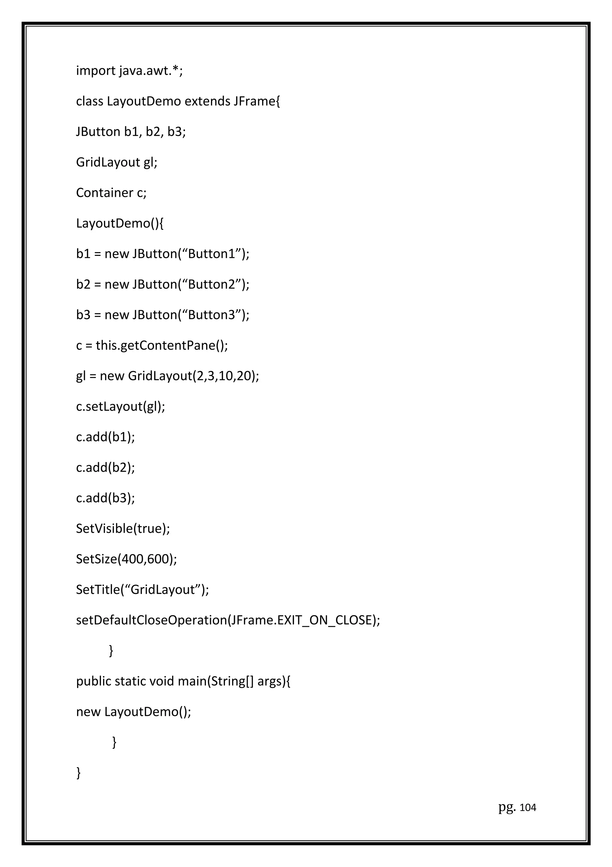 import java.awt.*;
class LayoutDemo extends JFrame{
JButton b1, b2, b3;
GridLayout gl;
Container c;
LayoutDemo(){
b1 = new JButton(“Button1”);
b2 = new JButton(“Button2”);
b3 = new JButton(“Button3”);
c = this.getContentPane();
gl = new GridLayout(2,3,10,20);
c.setLayout(gl);
c.add(b1);
c.add(b2);
c.add(b3);
SetVisible(true);
SetSize(400,600);
SetTitle(“GridLayout”);
setDefaultCloseOperation(JFrame.EXIT_ON_CLOSE);
}
public static void main(String[] args){
new LayoutDemo();
}
}
pg. 104
 