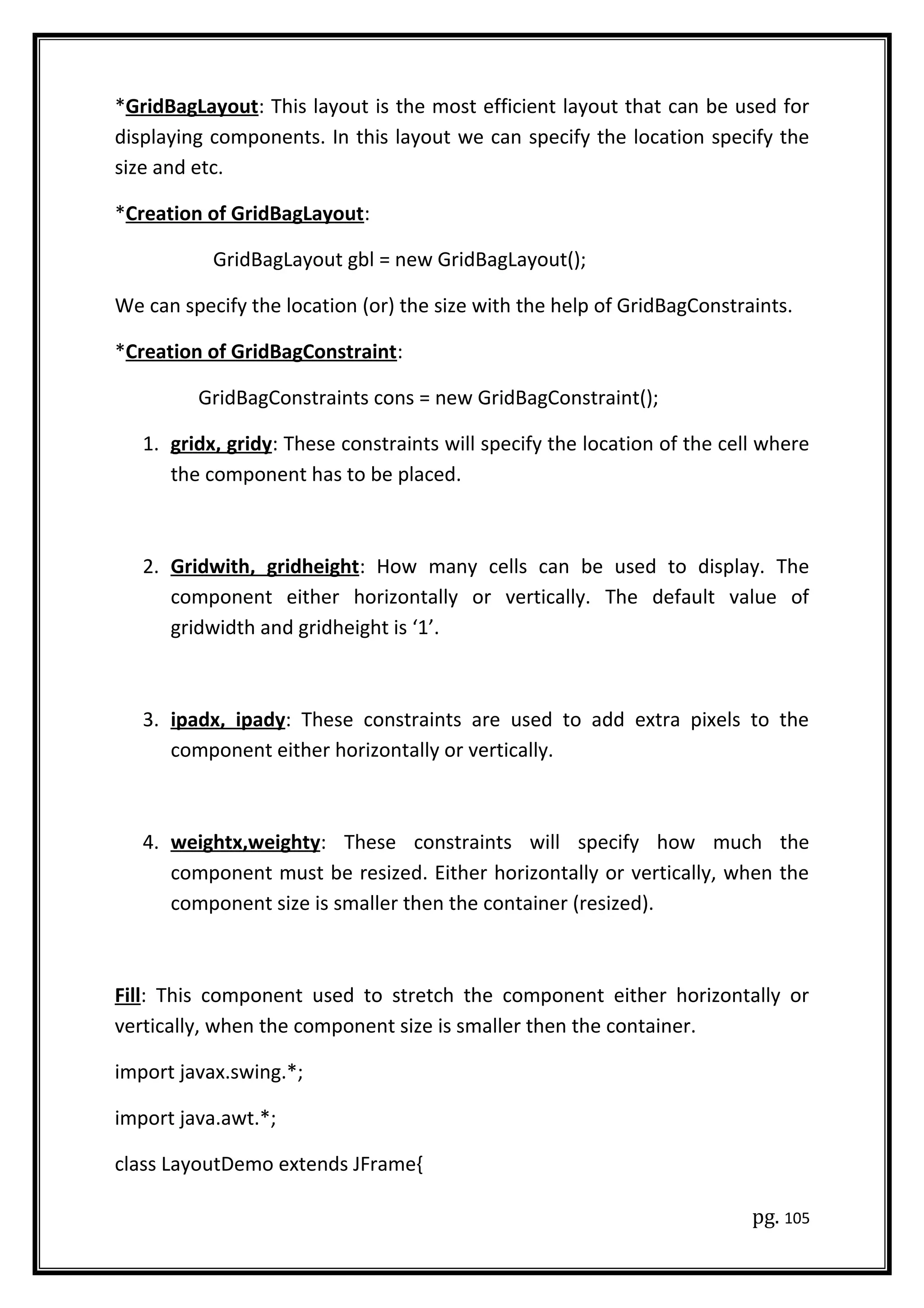 *GridBagLayout: This layout is the most efficient layout that can be used for
displaying components. In this layout we can specify the location specify the
size and etc.
*Creation of GridBagLayout:
GridBagLayout gbl = new GridBagLayout();
We can specify the location (or) the size with the help of GridBagConstraints.
*Creation of GridBagConstraint:
GridBagConstraints cons = new GridBagConstraint();
1. gridx, gridy: These constraints will specify the location of the cell where
the component has to be placed.
2. Gridwith, gridheight: How many cells can be used to display. The
component either horizontally or vertically. The default value of
gridwidth and gridheight is ‘1’.
3. ipadx, ipady: These constraints are used to add extra pixels to the
component either horizontally or vertically.
4. weightx,weighty: These constraints will specify how much the
component must be resized. Either horizontally or vertically, when the
component size is smaller then the container (resized).
Fill: This component used to stretch the component either horizontally or
vertically, when the component size is smaller then the container.
import javax.swing.*;
import java.awt.*;
class LayoutDemo extends JFrame{
pg. 105
 