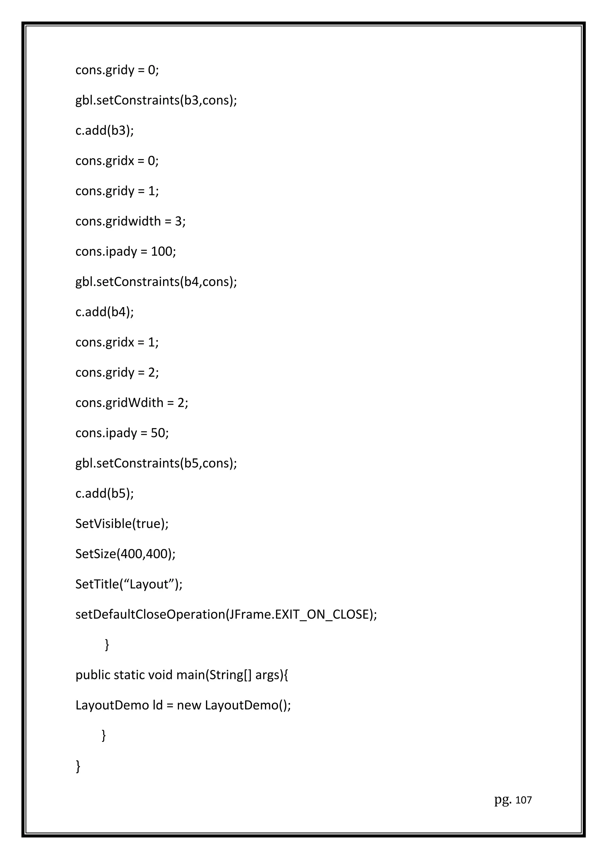 cons.gridy = 0;
gbl.setConstraints(b3,cons);
c.add(b3);
cons.gridx = 0;
cons.gridy = 1;
cons.gridwidth = 3;
cons.ipady = 100;
gbl.setConstraints(b4,cons);
c.add(b4);
cons.gridx = 1;
cons.gridy = 2;
cons.gridWdith = 2;
cons.ipady = 50;
gbl.setConstraints(b5,cons);
c.add(b5);
SetVisible(true);
SetSize(400,400);
SetTitle(“Layout”);
setDefaultCloseOperation(JFrame.EXIT_ON_CLOSE);
}
public static void main(String[] args){
LayoutDemo ld = new LayoutDemo();
}
}
pg. 107
 