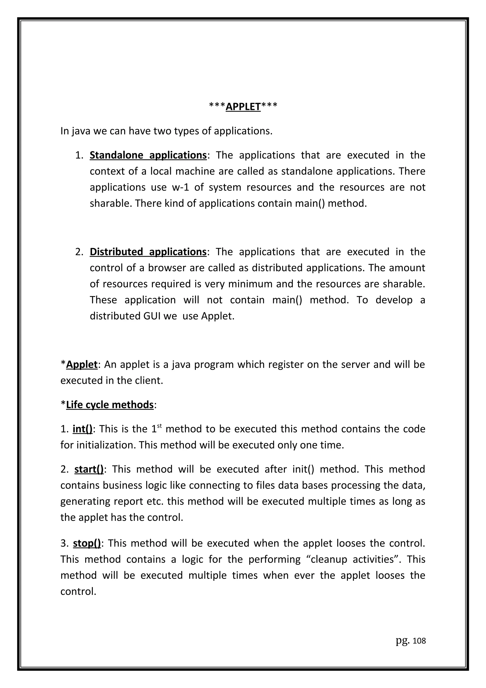***APPLET***
In java we can have two types of applications.
1. Standalone applications: The applications that are executed in the
context of a local machine are called as standalone applications. There
applications use w-1 of system resources and the resources are not
sharable. There kind of applications contain main() method.
2. Distributed applications: The applications that are executed in the
control of a browser are called as distributed applications. The amount
of resources required is very minimum and the resources are sharable.
These application will not contain main() method. To develop a
distributed GUI we use Applet.
*Applet: An applet is a java program which register on the server and will be
executed in the client.
*Life cycle methods:
1. int(): This is the 1st
method to be executed this method contains the code
for initialization. This method will be executed only one time.
2. start(): This method will be executed after init() method. This method
contains business logic like connecting to files data bases processing the data,
generating report etc. this method will be executed multiple times as long as
the applet has the control.
3. stop(): This method will be executed when the applet looses the control.
This method contains a logic for the performing “cleanup activities”. This
method will be executed multiple times when ever the applet looses the
control.
pg. 108
 