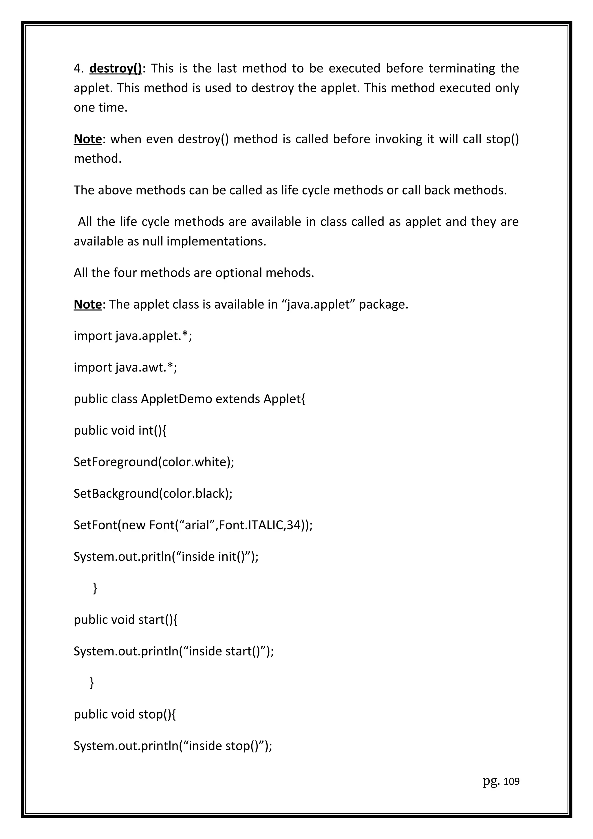 4. destroy(): This is the last method to be executed before terminating the
applet. This method is used to destroy the applet. This method executed only
one time.
Note: when even destroy() method is called before invoking it will call stop()
method.
The above methods can be called as life cycle methods or call back methods.
All the life cycle methods are available in class called as applet and they are
available as null implementations.
All the four methods are optional mehods.
Note: The applet class is available in “java.applet” package.
import java.applet.*;
import java.awt.*;
public class AppletDemo extends Applet{
public void int(){
SetForeground(color.white);
SetBackground(color.black);
SetFont(new Font(“arial”,Font.ITALIC,34));
System.out.pritln(“inside init()”);
}
public void start(){
System.out.println(“inside start()”);
}
public void stop(){
System.out.println(“inside stop()”);
pg. 109
 
