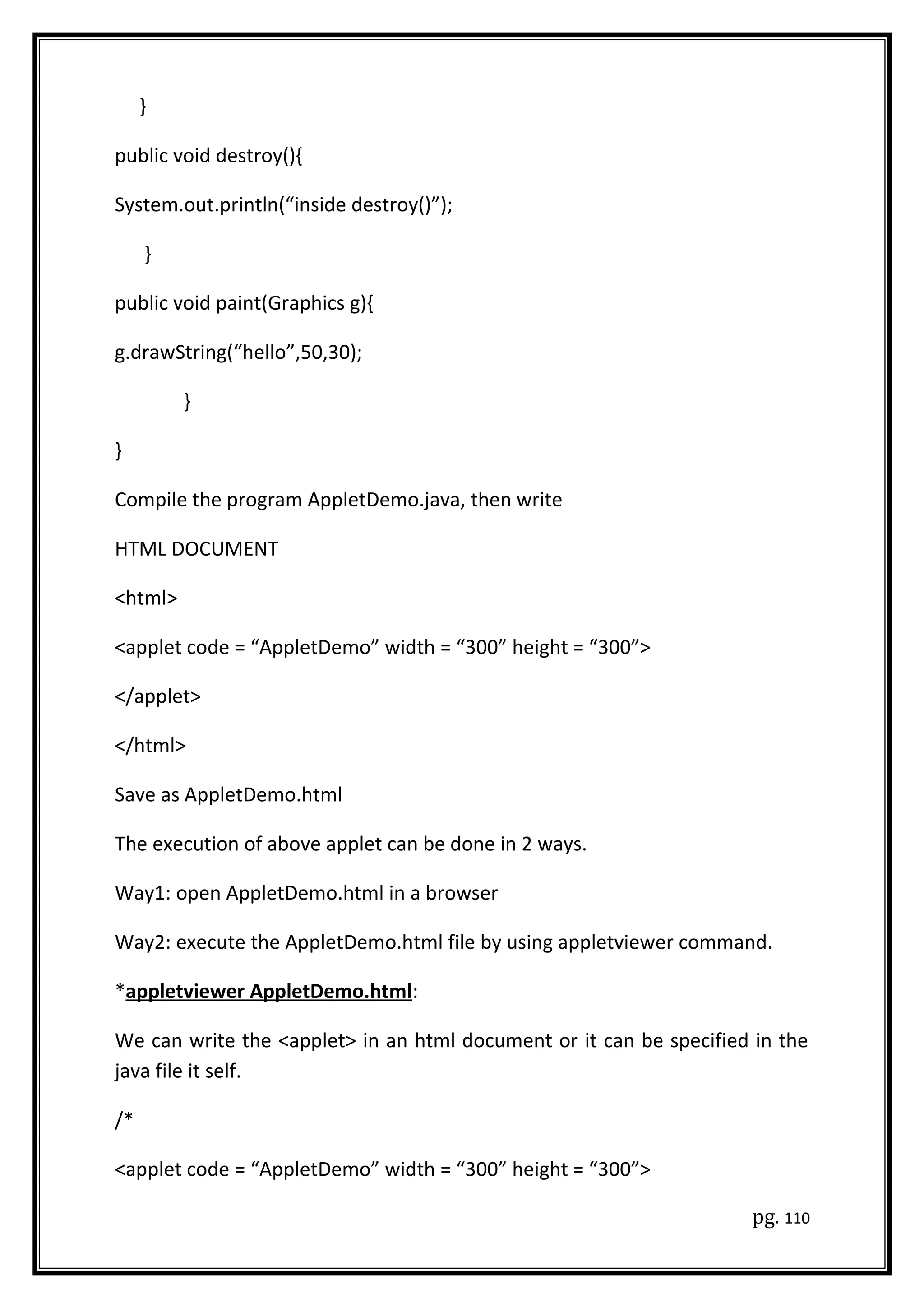 }
public void destroy(){
System.out.println(“inside destroy()”);
}
public void paint(Graphics g){
g.drawString(“hello”,50,30);
}
}
Compile the program AppletDemo.java, then write
HTML DOCUMENT
<html>
<applet code = “AppletDemo” width = “300” height = “300”>
</applet>
</html>
Save as AppletDemo.html
The execution of above applet can be done in 2 ways.
Way1: open AppletDemo.html in a browser
Way2: execute the AppletDemo.html file by using appletviewer command.
*appletviewer AppletDemo.html:
We can write the <applet> in an html document or it can be specified in the
java file it self.
/*
<applet code = “AppletDemo” width = “300” height = “300”>
pg. 110
 