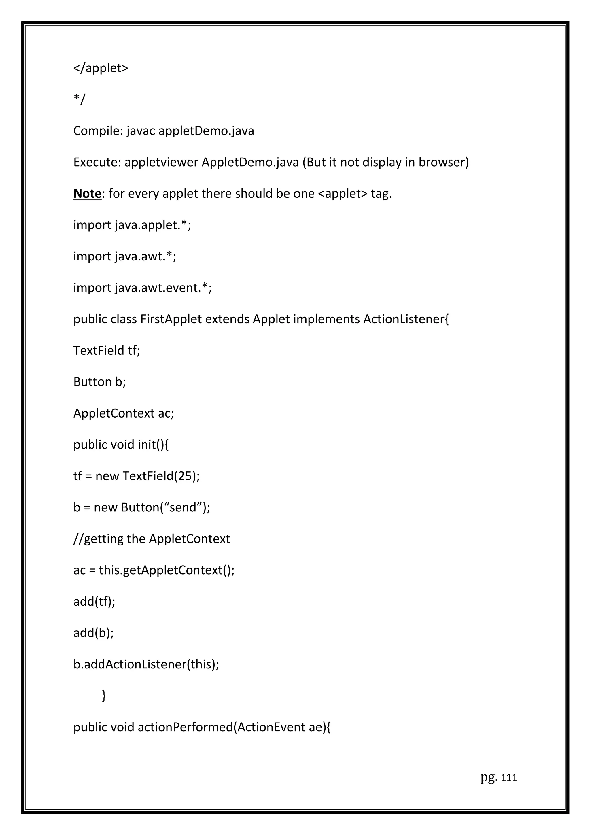 </applet>
*/
Compile: javac appletDemo.java
Execute: appletviewer AppletDemo.java (But it not display in browser)
Note: for every applet there should be one <applet> tag.
import java.applet.*;
import java.awt.*;
import java.awt.event.*;
public class FirstApplet extends Applet implements ActionListener{
TextField tf;
Button b;
AppletContext ac;
public void init(){
tf = new TextField(25);
b = new Button(“send”);
//getting the AppletContext
ac = this.getAppletContext();
add(tf);
add(b);
b.addActionListener(this);
}
public void actionPerformed(ActionEvent ae){
pg. 111
 