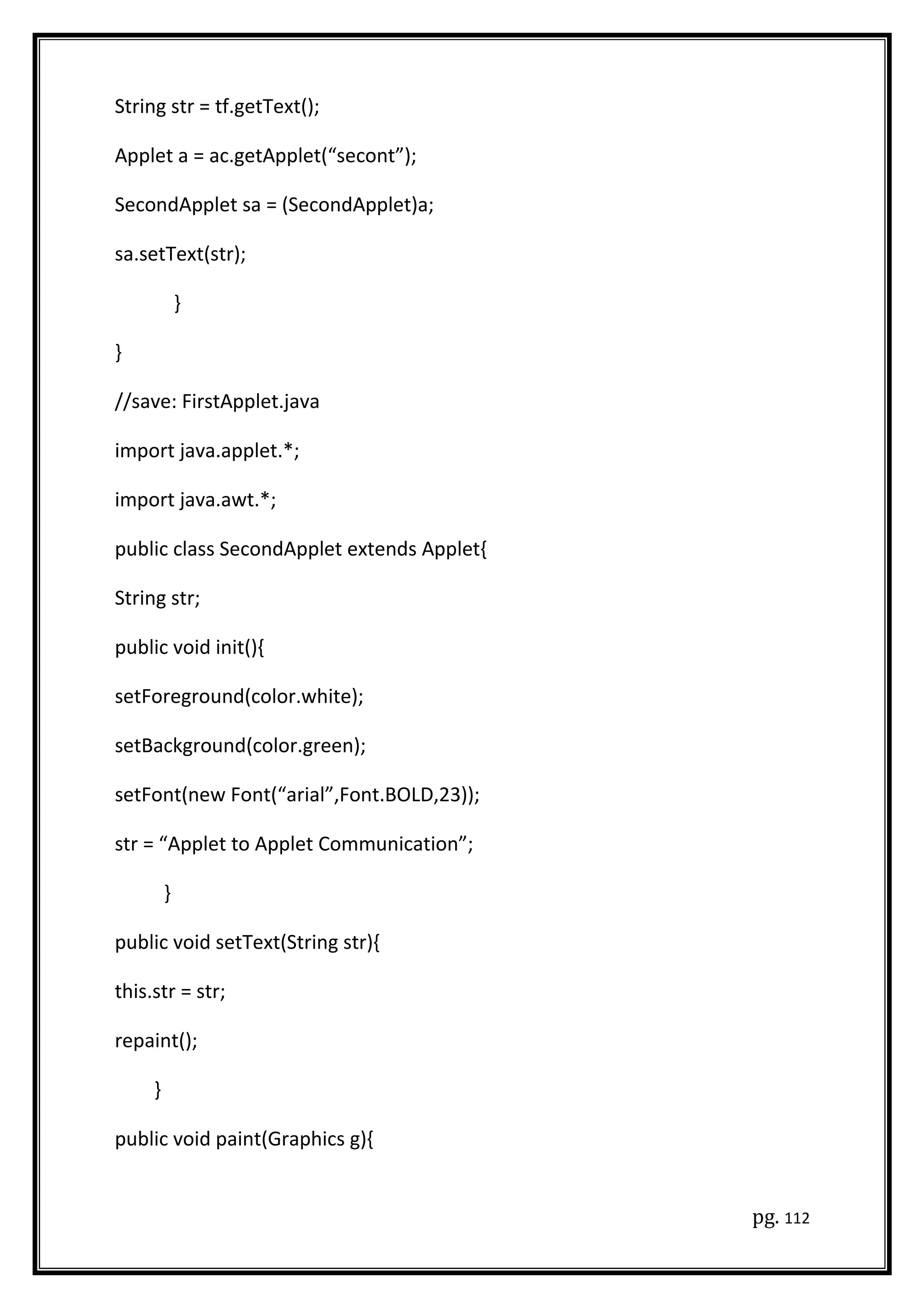 String str = tf.getText();
Applet a = ac.getApplet(“secont”);
SecondApplet sa = (SecondApplet)a;
sa.setText(str);
}
}
//save: FirstApplet.java
import java.applet.*;
import java.awt.*;
public class SecondApplet extends Applet{
String str;
public void init(){
setForeground(color.white);
setBackground(color.green);
setFont(new Font(“arial”,Font.BOLD,23));
str = “Applet to Applet Communication”;
}
public void setText(String str){
this.str = str;
repaint();
}
public void paint(Graphics g){
pg. 112
 