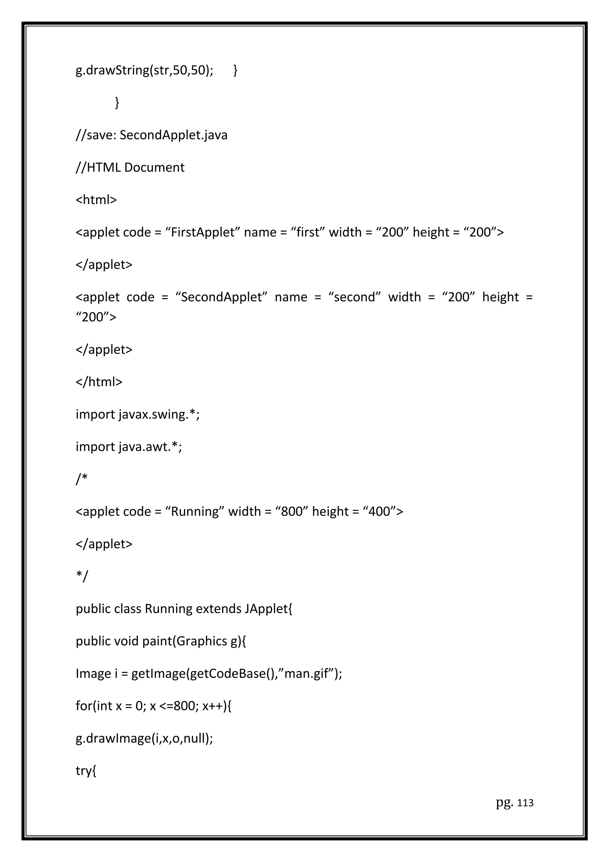 g.drawString(str,50,50); }
}
//save: SecondApplet.java
//HTML Document
<html>
<applet code = “FirstApplet” name = “first” width = “200” height = “200”>
</applet>
<applet code = “SecondApplet” name = “second” width = “200” height =
“200”>
</applet>
</html>
import javax.swing.*;
import java.awt.*;
/*
<applet code = “Running” width = “800” height = “400”>
</applet>
*/
public class Running extends JApplet{
public void paint(Graphics g){
Image i = getImage(getCodeBase(),”man.gif”);
for(int x = 0; x <=800; x++){
g.drawImage(i,x,o,null);
try{
pg. 113
 