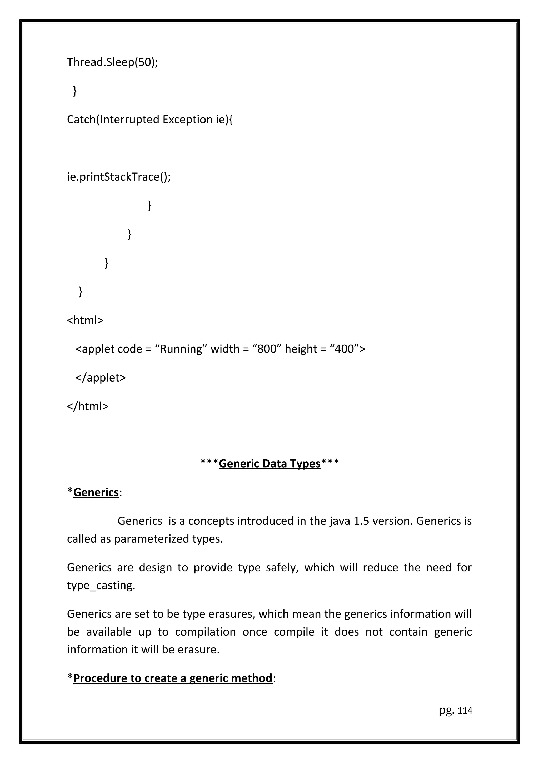 Thread.Sleep(50);
}
Catch(Interrupted Exception ie){
ie.printStackTrace();
}
}
}
}
<html>
<applet code = “Running” width = “800” height = “400”>
</applet>
</html>
***Generic Data Types***
*Generics:
Generics is a concepts introduced in the java 1.5 version. Generics is
called as parameterized types.
Generics are design to provide type safely, which will reduce the need for
type_casting.
Generics are set to be type erasures, which mean the generics information will
be available up to compilation once compile it does not contain generic
information it will be erasure.
*Procedure to create a generic method:
pg. 114
 