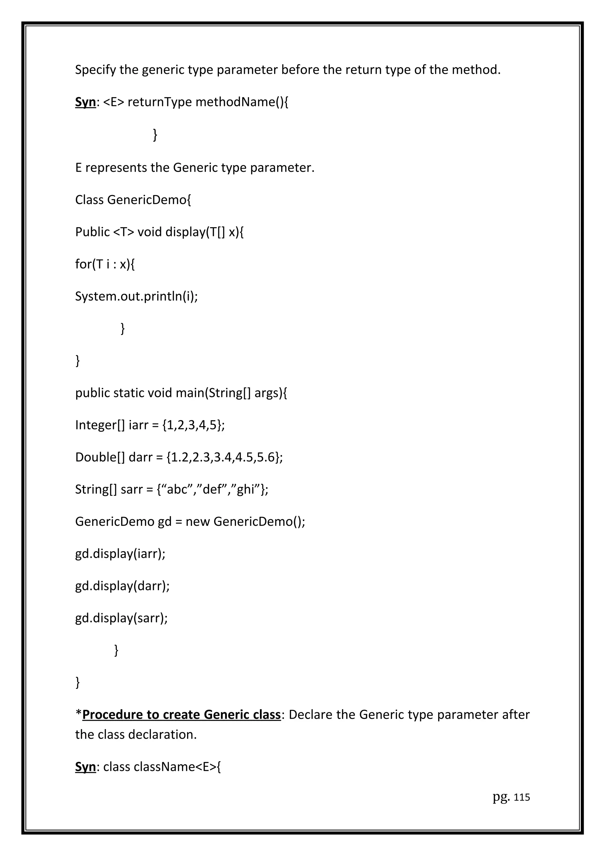 Specify the generic type parameter before the return type of the method.
Syn: <E> returnType methodName(){
}
E represents the Generic type parameter.
Class GenericDemo{
Public <T> void display(T[] x){
for(T i : x){
System.out.println(i);
}
}
public static void main(String[] args){
Integer[] iarr = {1,2,3,4,5};
Double[] darr = {1.2,2.3,3.4,4.5,5.6};
String[] sarr = {“abc”,”def”,”ghi”};
GenericDemo gd = new GenericDemo();
gd.display(iarr);
gd.display(darr);
gd.display(sarr);
}
}
*Procedure to create Generic class: Declare the Generic type parameter after
the class declaration.
Syn: class className<E>{
pg. 115
 