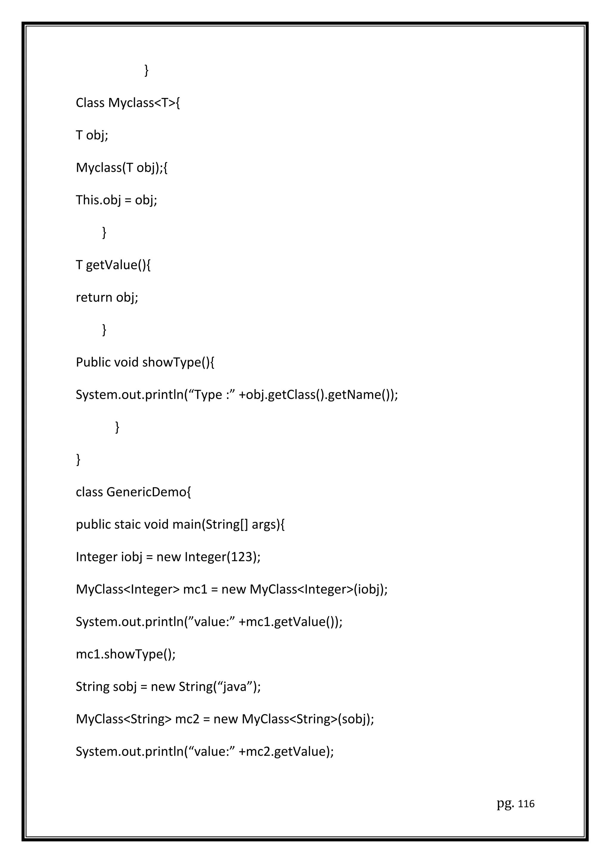 }
Class Myclass<T>{
T obj;
Myclass(T obj);{
This.obj = obj;
}
T getValue(){
return obj;
}
Public void showType(){
System.out.println(“Type :” +obj.getClass().getName());
}
}
class GenericDemo{
public staic void main(String[] args){
Integer iobj = new Integer(123);
MyClass<Integer> mc1 = new MyClass<Integer>(iobj);
System.out.println(”value:” +mc1.getValue());
mc1.showType();
String sobj = new String(“java”);
MyClass<String> mc2 = new MyClass<String>(sobj);
System.out.println(“value:” +mc2.getValue);
pg. 116
 