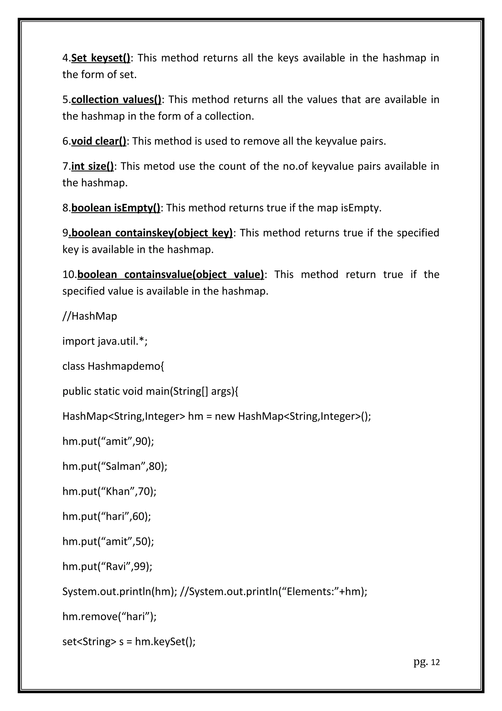 4.Set keyset(): This method returns all the keys available in the hashmap in
the form of set.
5.collection values(): This method returns all the values that are available in
the hashmap in the form of a collection.
6.void clear(): This method is used to remove all the keyvalue pairs.
7.int size(): This metod use the count of the no.of keyvalue pairs available in
the hashmap.
8.boolean isEmpty(): This method returns true if the map isEmpty.
9.boolean containskey(object key): This method returns true if the specified
key is available in the hashmap.
10.boolean containsvalue(object value): This method return true if the
specified value is available in the hashmap.
//HashMap
import java.util.*;
class Hashmapdemo{
public static void main(String[] args){
HashMap<String,Integer> hm = new HashMap<String,Integer>();
hm.put(“amit”,90);
hm.put(“Salman”,80);
hm.put(“Khan”,70);
hm.put(“hari”,60);
hm.put(“amit”,50);
hm.put(“Ravi”,99);
System.out.println(hm); //System.out.println(“Elements:”+hm);
hm.remove(“hari”);
set<String> s = hm.keySet();
pg. 12
 