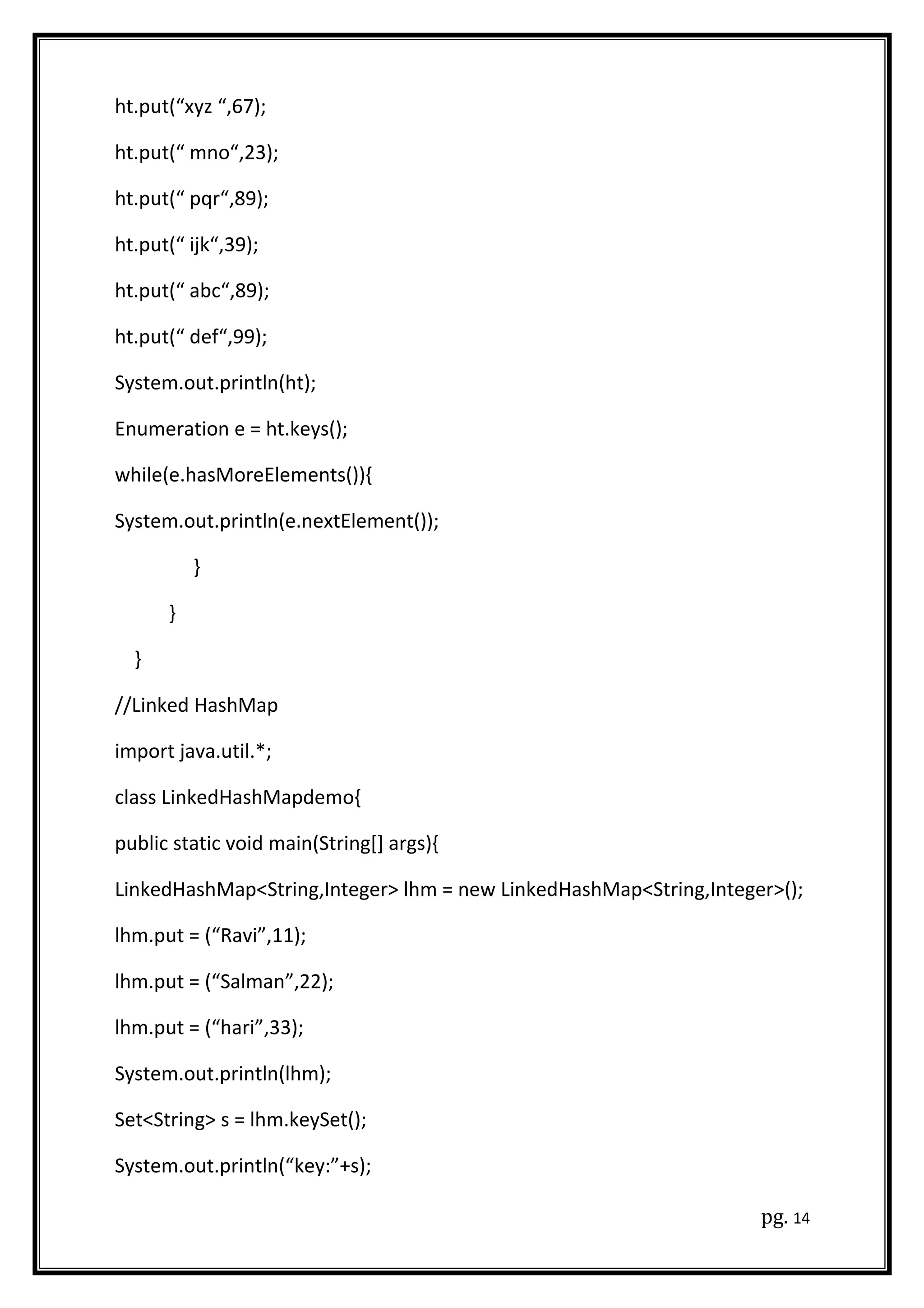 ht.put(“xyz “,67);
ht.put(“ mno“,23);
ht.put(“ pqr“,89);
ht.put(“ ijk“,39);
ht.put(“ abc“,89);
ht.put(“ def“,99);
System.out.println(ht);
Enumeration e = ht.keys();
while(e.hasMoreElements()){
System.out.println(e.nextElement());
}
}
}
//Linked HashMap
import java.util.*;
class LinkedHashMapdemo{
public static void main(String[] args){
LinkedHashMap<String,Integer> lhm = new LinkedHashMap<String,Integer>();
lhm.put = (“Ravi”,11);
lhm.put = (“Salman”,22);
lhm.put = (“hari”,33);
System.out.println(lhm);
Set<String> s = lhm.keySet();
System.out.println(“key:”+s);
pg. 14
 