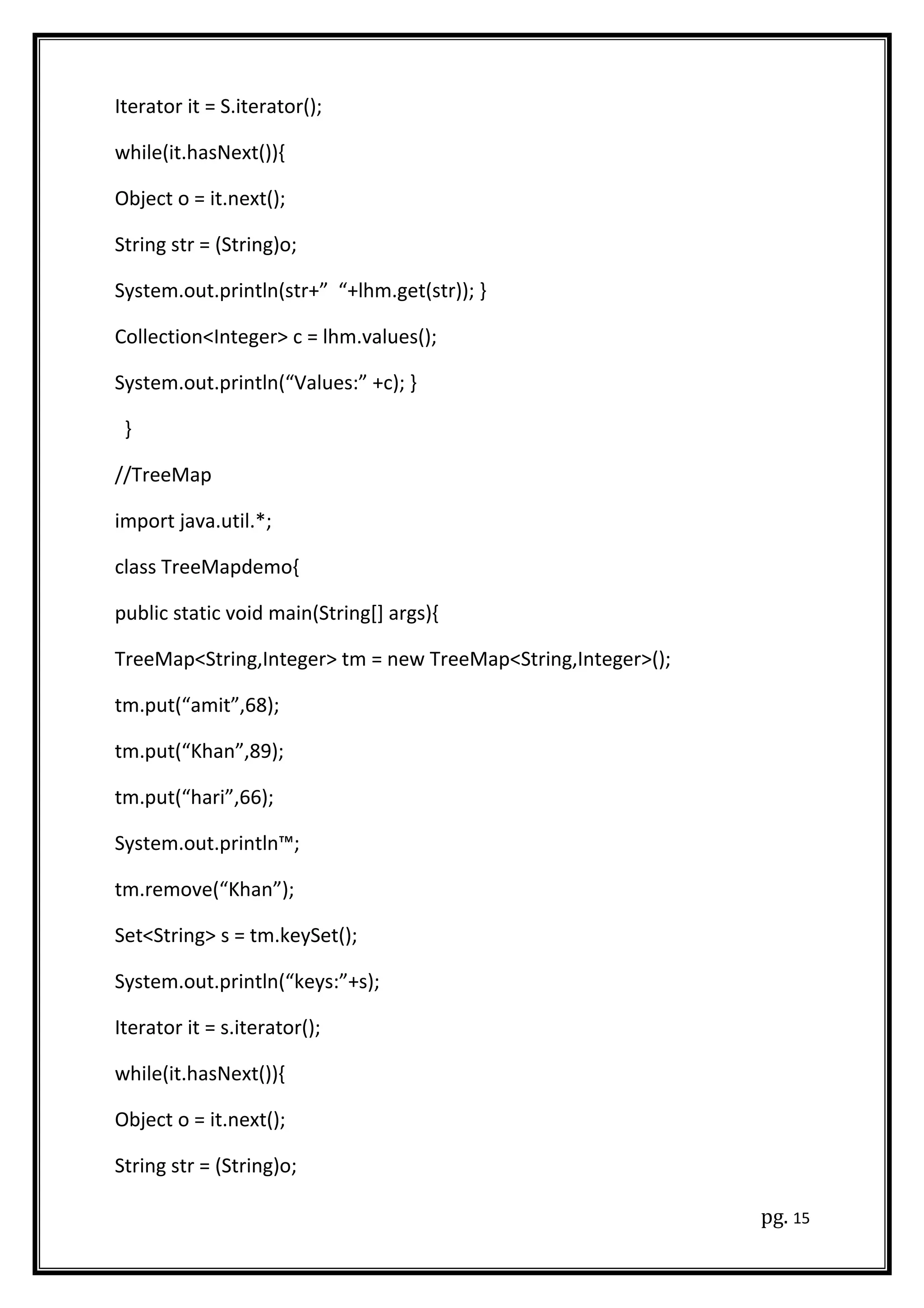 Iterator it = S.iterator();
while(it.hasNext()){
Object o = it.next();
String str = (String)o;
System.out.println(str+” “+lhm.get(str)); }
Collection<Integer> c = lhm.values();
System.out.println(“Values:” +c); }
}
//TreeMap
import java.util.*;
class TreeMapdemo{
public static void main(String[] args){
TreeMap<String,Integer> tm = new TreeMap<String,Integer>();
tm.put(“amit”,68);
tm.put(“Khan”,89);
tm.put(“hari”,66);
System.out.println™;
tm.remove(“Khan”);
Set<String> s = tm.keySet();
System.out.println(“keys:”+s);
Iterator it = s.iterator();
while(it.hasNext()){
Object o = it.next();
String str = (String)o;
pg. 15
 