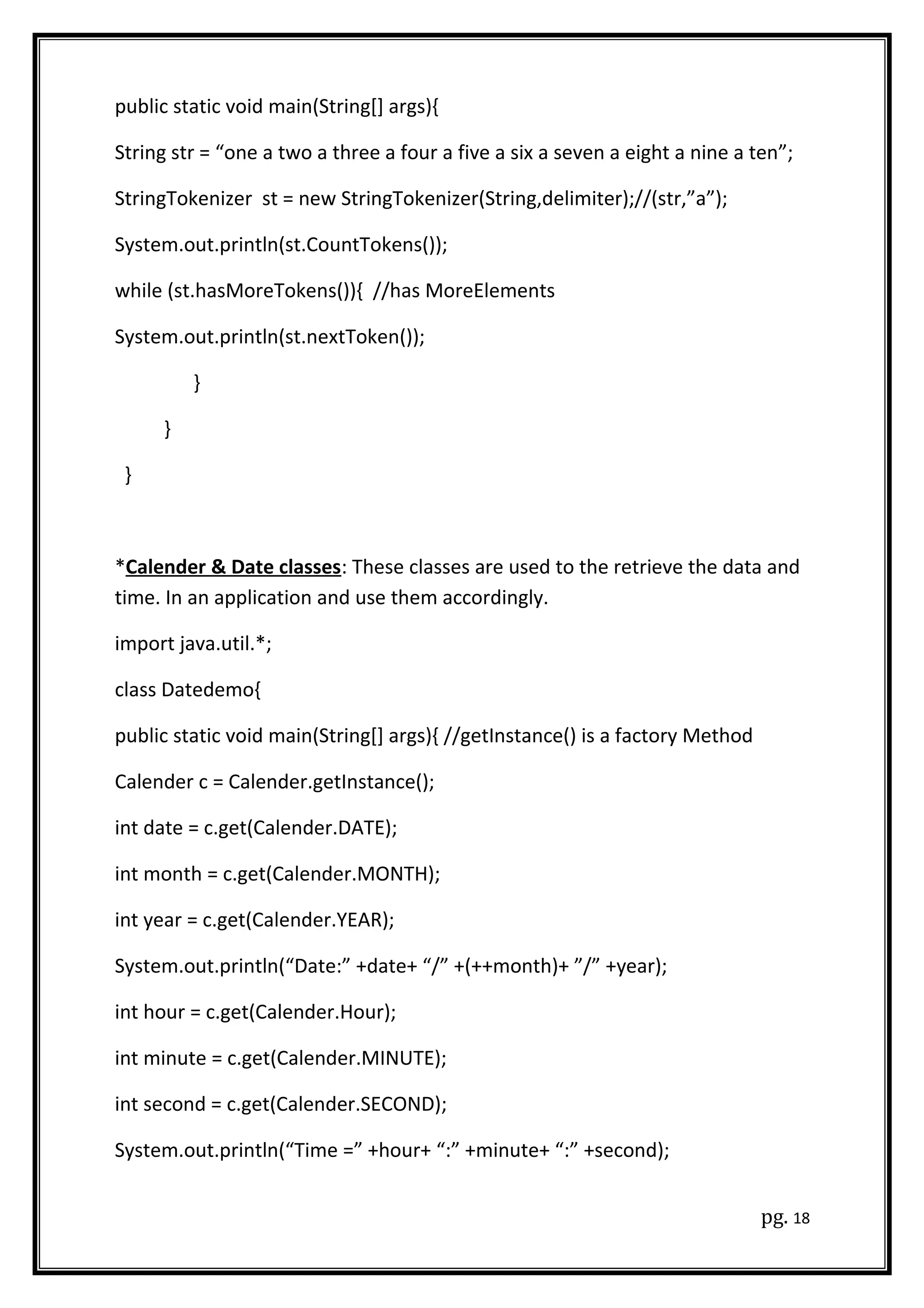 public static void main(String[] args){
String str = “one a two a three a four a five a six a seven a eight a nine a ten”;
StringTokenizer st = new StringTokenizer(String,delimiter);//(str,”a”);
System.out.println(st.CountTokens());
while (st.hasMoreTokens()){ //has MoreElements
System.out.println(st.nextToken());
}
}
}
*Calender & Date classes: These classes are used to the retrieve the data and
time. In an application and use them accordingly.
import java.util.*;
class Datedemo{
public static void main(String[] args){ //getInstance() is a factory Method
Calender c = Calender.getInstance();
int date = c.get(Calender.DATE);
int month = c.get(Calender.MONTH);
int year = c.get(Calender.YEAR);
System.out.println(“Date:” +date+ “/” +(++month)+ ”/” +year);
int hour = c.get(Calender.Hour);
int minute = c.get(Calender.MINUTE);
int second = c.get(Calender.SECOND);
System.out.println(“Time =” +hour+ “:” +minute+ “:” +second);
pg. 18
 