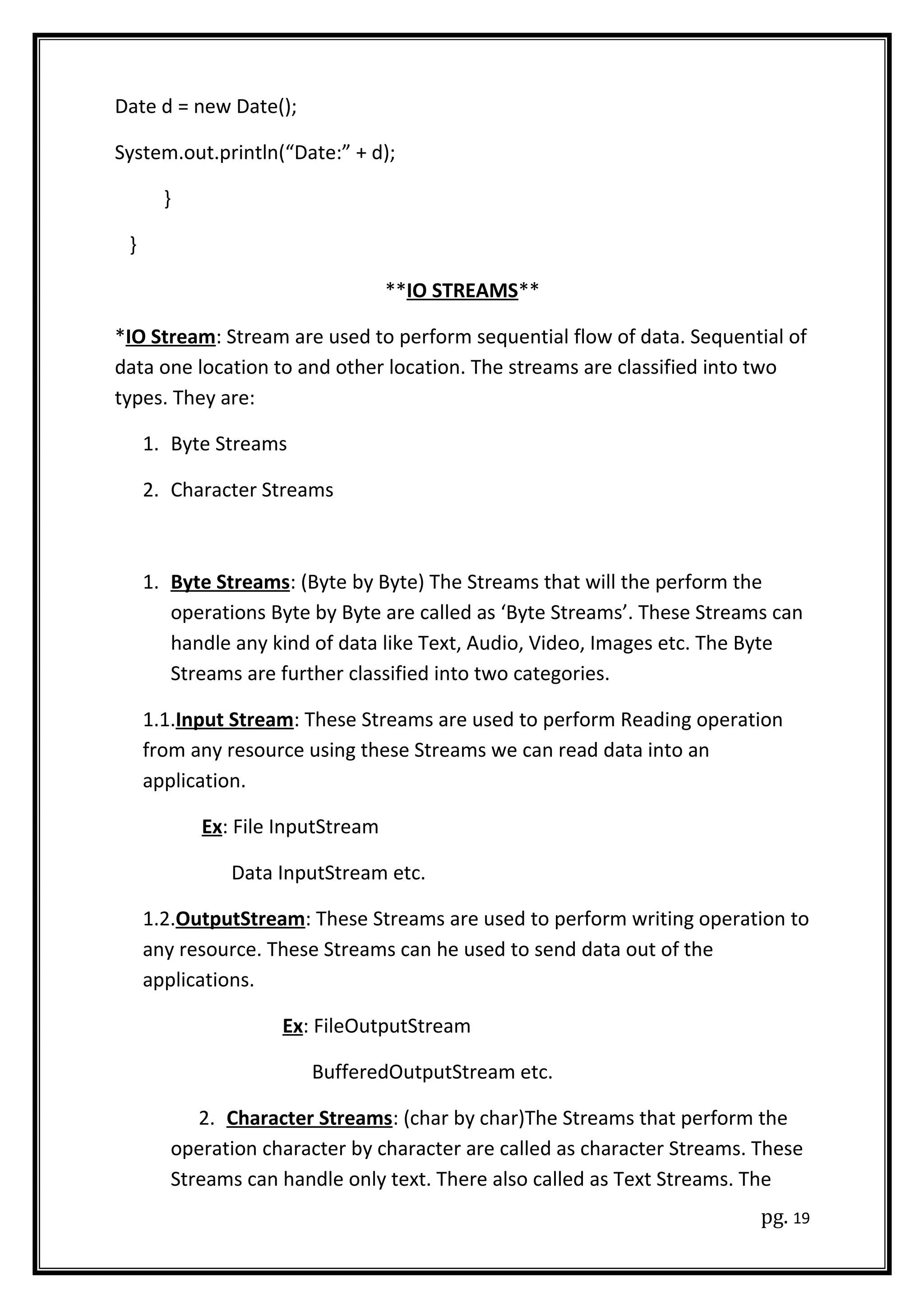 Date d = new Date();
System.out.println(“Date:” + d);
}
}
**IO STREAMS**
*IO Stream: Stream are used to perform sequential flow of data. Sequential of
data one location to and other location. The streams are classified into two
types. They are:
1. Byte Streams
2. Character Streams
1. Byte Streams: (Byte by Byte) The Streams that will the perform the
operations Byte by Byte are called as ‘Byte Streams’. These Streams can
handle any kind of data like Text, Audio, Video, Images etc. The Byte
Streams are further classified into two categories.
1.1.Input Stream: These Streams are used to perform Reading operation
from any resource using these Streams we can read data into an
application.
Ex: File InputStream
Data InputStream etc.
1.2.OutputStream: These Streams are used to perform writing operation to
any resource. These Streams can he used to send data out of the
applications.
Ex: FileOutputStream
BufferedOutputStream etc.
2. Character Streams: (char by char)The Streams that perform the
operation character by character are called as character Streams. These
Streams can handle only text. There also called as Text Streams. The
pg. 19
 