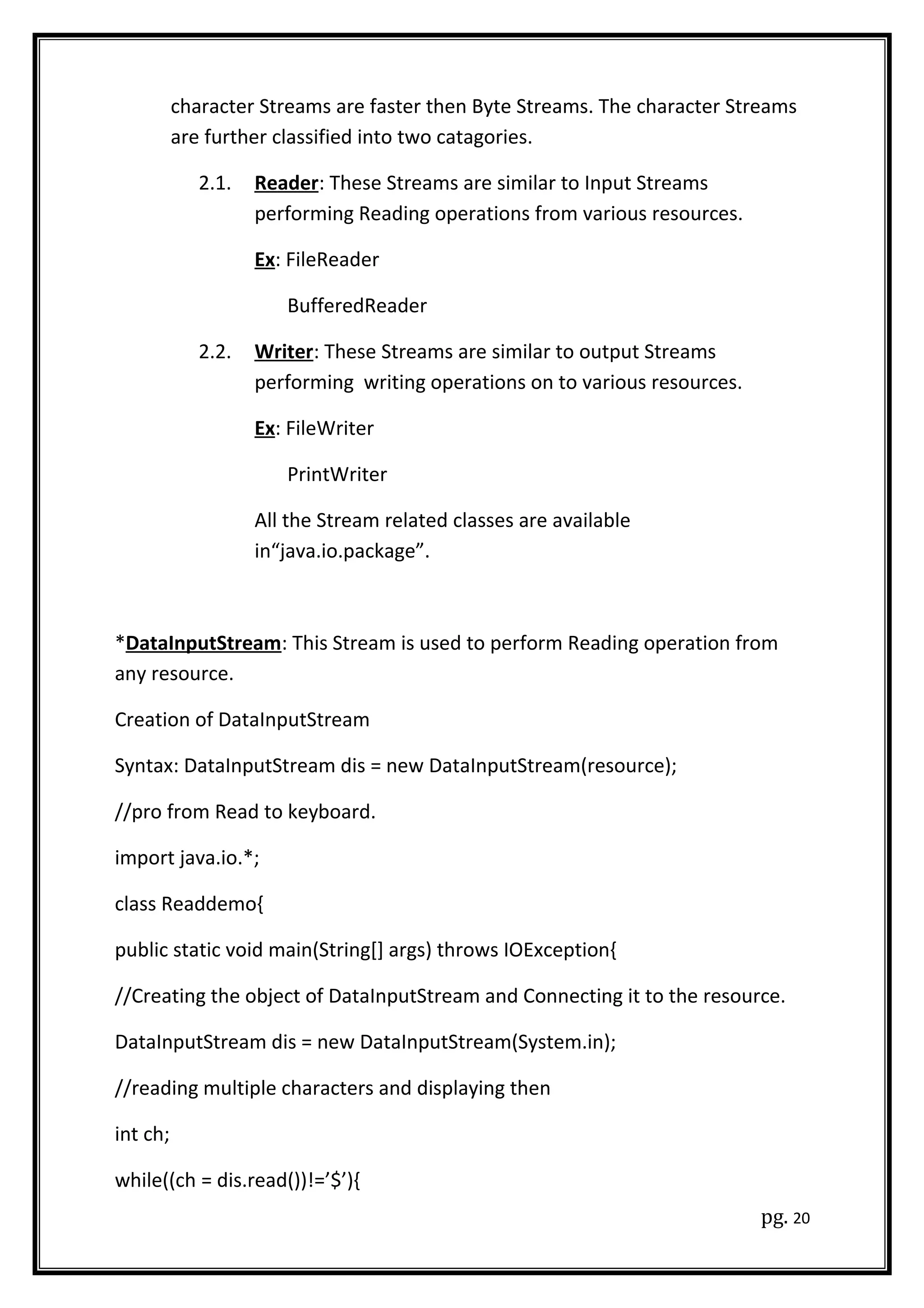 character Streams are faster then Byte Streams. The character Streams
are further classified into two catagories.
2.1. Reader: These Streams are similar to Input Streams
performing Reading operations from various resources.
Ex: FileReader
BufferedReader
2.2. Writer: These Streams are similar to output Streams
performing writing operations on to various resources.
Ex: FileWriter
PrintWriter
All the Stream related classes are available
in“java.io.package”.
*DataInputStream: This Stream is used to perform Reading operation from
any resource.
Creation of DataInputStream
Syntax: DataInputStream dis = new DataInputStream(resource);
//pro from Read to keyboard.
import java.io.*;
class Readdemo{
public static void main(String[] args) throws IOException{
//Creating the object of DataInputStream and Connecting it to the resource.
DataInputStream dis = new DataInputStream(System.in);
//reading multiple characters and displaying then
int ch;
while((ch = dis.read())!=’$’){
pg. 20
 