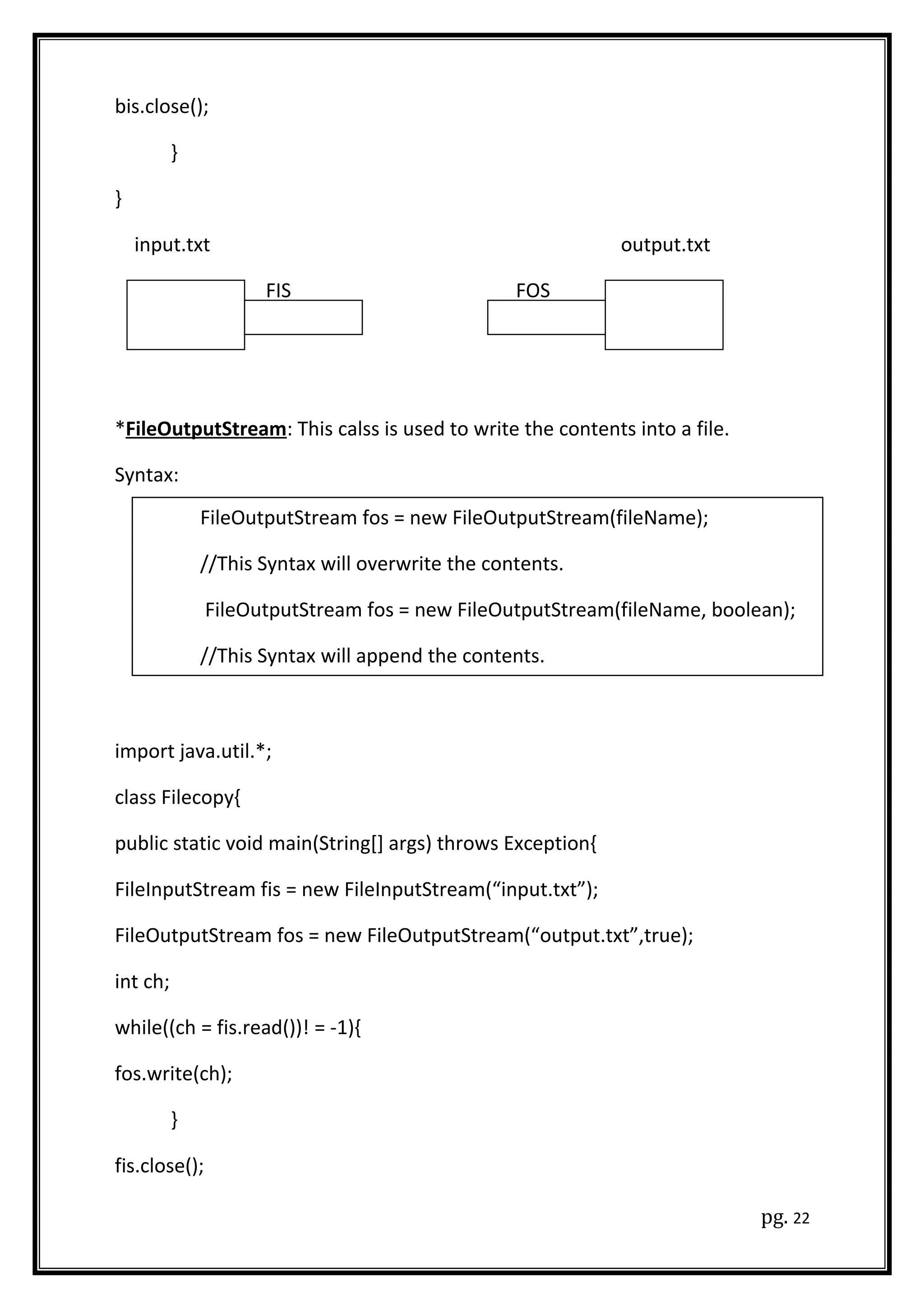 bis.close();
}
}
input.txt output.txt
FIS FOS
*FileOutputStream: This calss is used to write the contents into a file.
Syntax:
import java.util.*;
class Filecopy{
public static void main(String[] args) throws Exception{
FileInputStream fis = new FileInputStream(“input.txt”);
FileOutputStream fos = new FileOutputStream(“output.txt”,true);
int ch;
while((ch = fis.read())! = -1){
fos.write(ch);
}
fis.close();
pg. 22
FileOutputStream fos = new FileOutputStream(fileName);
//This Syntax will overwrite the contents.
FileOutputStream fos = new FileOutputStream(fileName, boolean);
//This Syntax will append the contents.
 