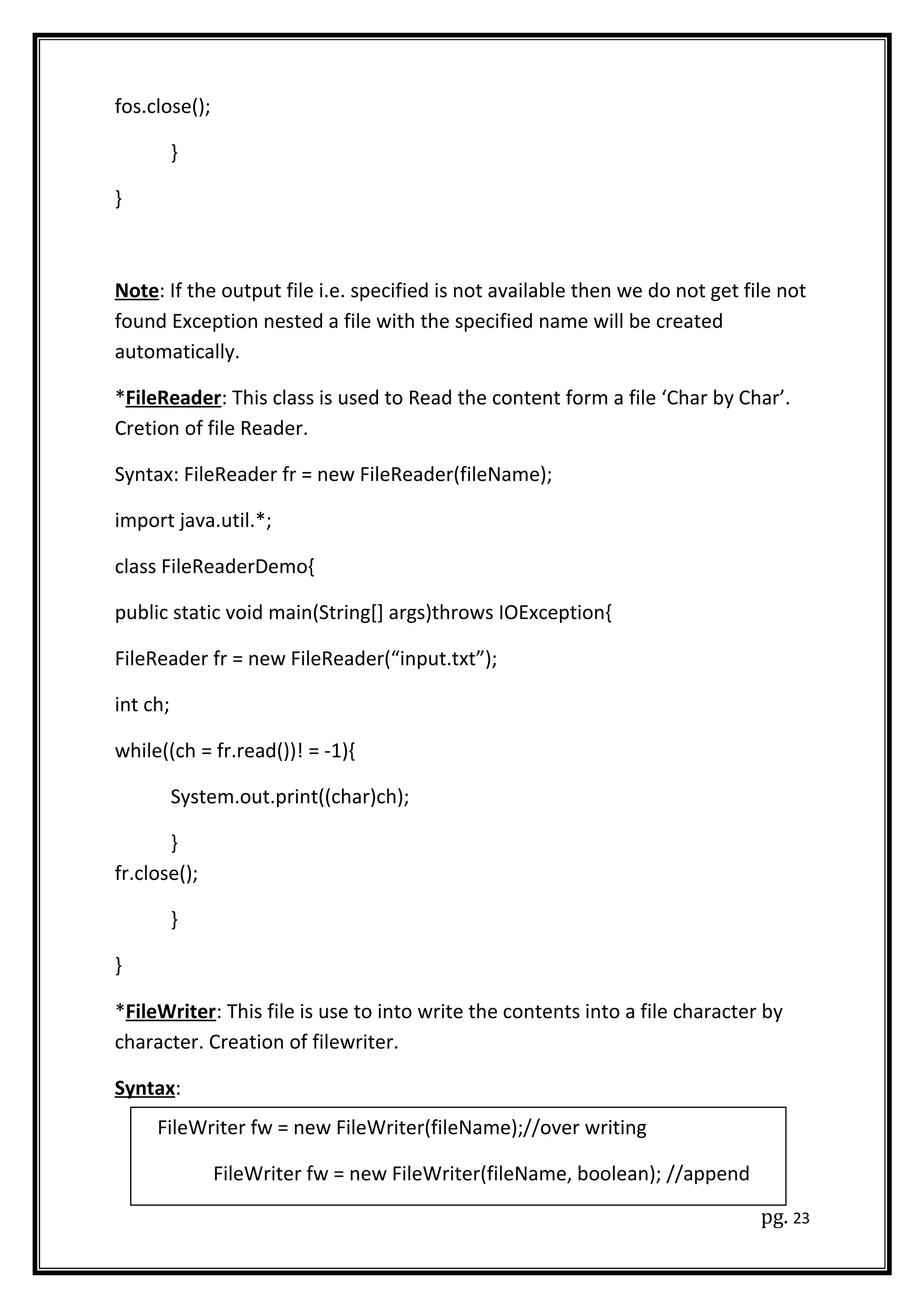 fos.close();
}
}
Note: If the output file i.e. specified is not available then we do not get file not
found Exception nested a file with the specified name will be created
automatically.
*FileReader: This class is used to Read the content form a file ‘Char by Char’.
Cretion of file Reader.
Syntax: FileReader fr = new FileReader(fileName);
import java.util.*;
class FileReaderDemo{
public static void main(String[] args)throws IOException{
FileReader fr = new FileReader(“input.txt”);
int ch;
while((ch = fr.read())! = -1){
System.out.print((char)ch);
}
fr.close();
}
}
*FileWriter: This file is use to into write the contents into a file character by
character. Creation of filewriter.
Syntax:
pg. 23
FileWriter fw = new FileWriter(fileName);//over writing
FileWriter fw = new FileWriter(fileName, boolean); //append
 