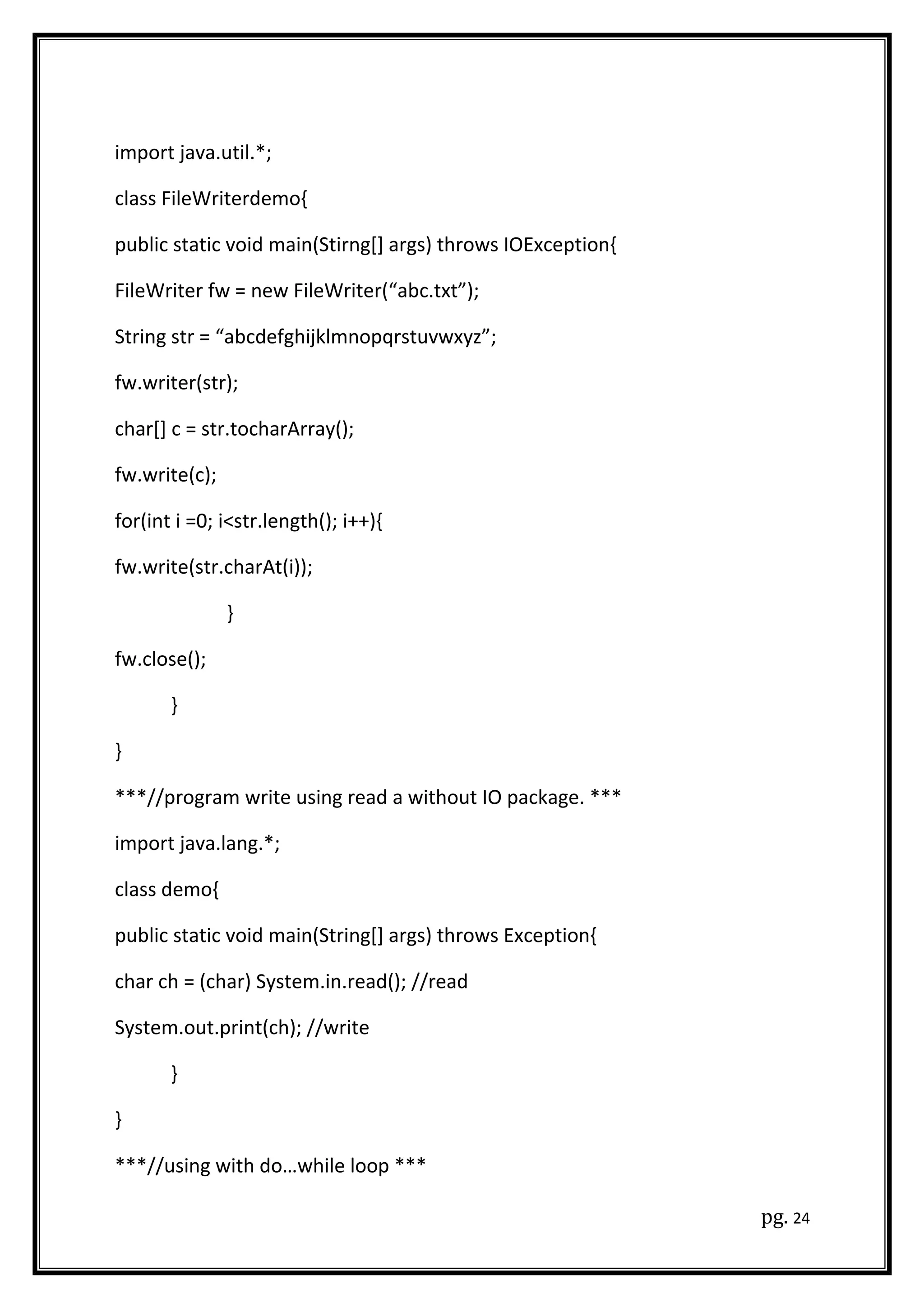 import java.util.*;
class FileWriterdemo{
public static void main(Stirng[] args) throws IOException{
FileWriter fw = new FileWriter(“abc.txt”);
String str = “abcdefghijklmnopqrstuvwxyz”;
fw.writer(str);
char[] c = str.tocharArray();
fw.write(c);
for(int i =0; i<str.length(); i++){
fw.write(str.charAt(i));
}
fw.close();
}
}
***//program write using read a without IO package. ***
import java.lang.*;
class demo{
public static void main(String[] args) throws Exception{
char ch = (char) System.in.read(); //read
System.out.print(ch); //write
}
}
***//using with do…while loop ***
pg. 24
 