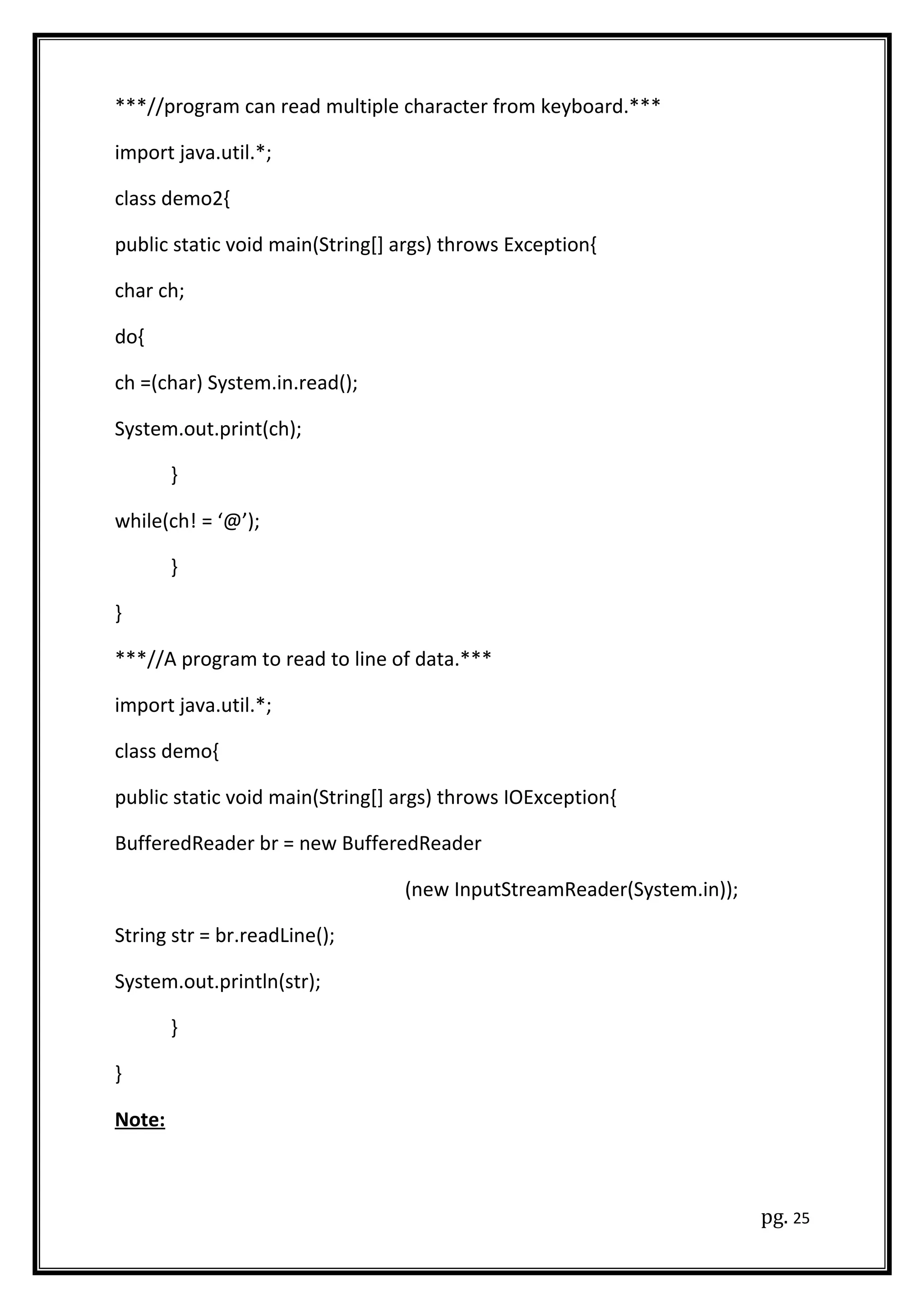 ***//program can read multiple character from keyboard.***
import java.util.*;
class demo2{
public static void main(String[] args) throws Exception{
char ch;
do{
ch =(char) System.in.read();
System.out.print(ch);
}
while(ch! = ‘@’);
}
}
***//A program to read to line of data.***
import java.util.*;
class demo{
public static void main(String[] args) throws IOException{
BufferedReader br = new BufferedReader
(new InputStreamReader(System.in));
String str = br.readLine();
System.out.println(str);
}
}
Note:
pg. 25
 