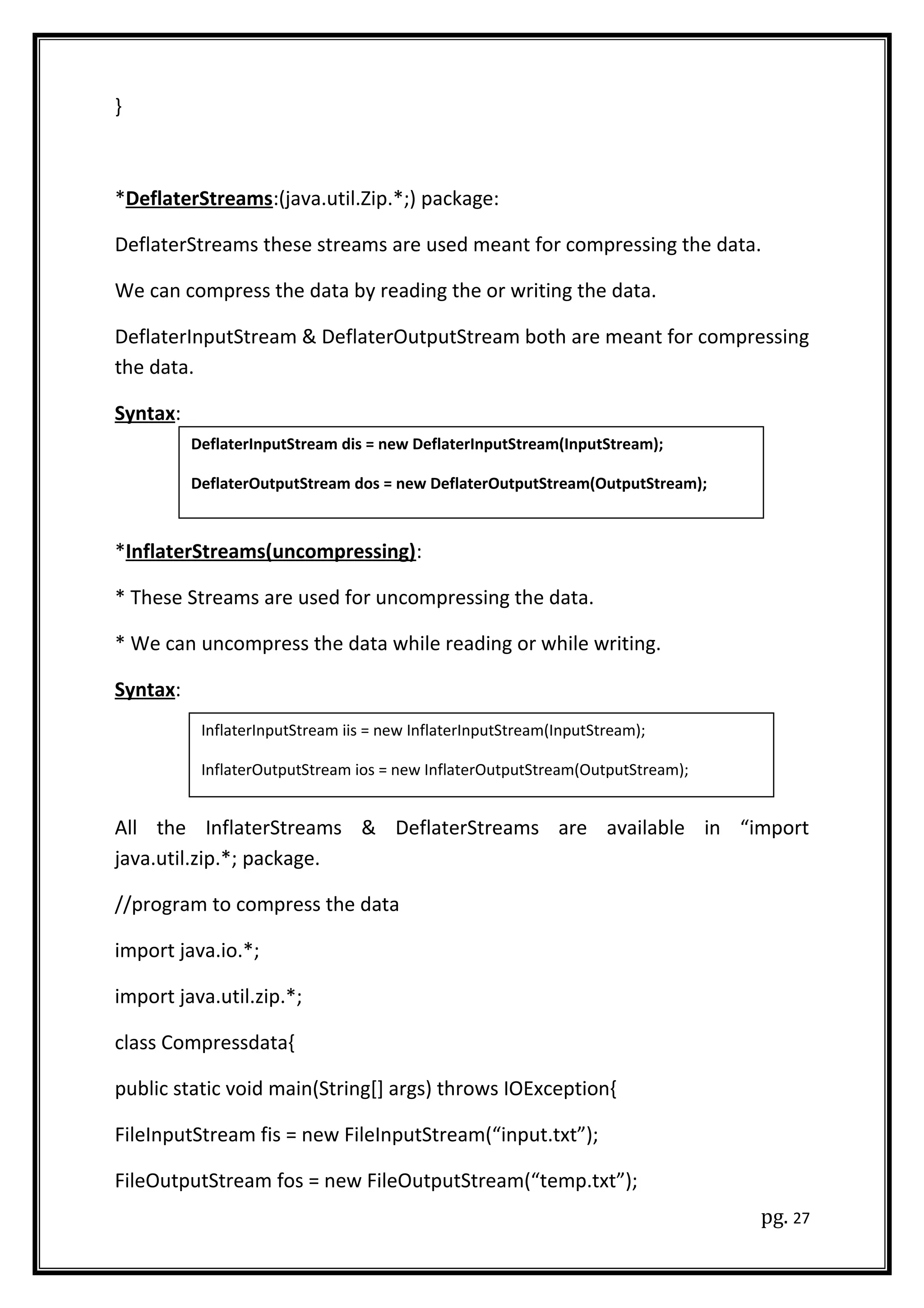}
*DeflaterStreams:(java.util.Zip.*;) package:
DeflaterStreams these streams are used meant for compressing the data.
We can compress the data by reading the or writing the data.
DeflaterInputStream & DeflaterOutputStream both are meant for compressing
the data.
Syntax:
*InflaterStreams(uncompressing):
* These Streams are used for uncompressing the data.
* We can uncompress the data while reading or while writing.
Syntax:
All the InflaterStreams & DeflaterStreams are available in “import
java.util.zip.*; package.
//program to compress the data
import java.io.*;
import java.util.zip.*;
class Compressdata{
public static void main(String[] args) throws IOException{
FileInputStream fis = new FileInputStream(“input.txt”);
FileOutputStream fos = new FileOutputStream(“temp.txt”);
pg. 27
DeflaterInputStream dis = new DeflaterInputStream(InputStream);
DeflaterOutputStream dos = new DeflaterOutputStream(OutputStream);
InflaterInputStream iis = new InflaterInputStream(InputStream);
InflaterOutputStream ios = new InflaterOutputStream(OutputStream);
 