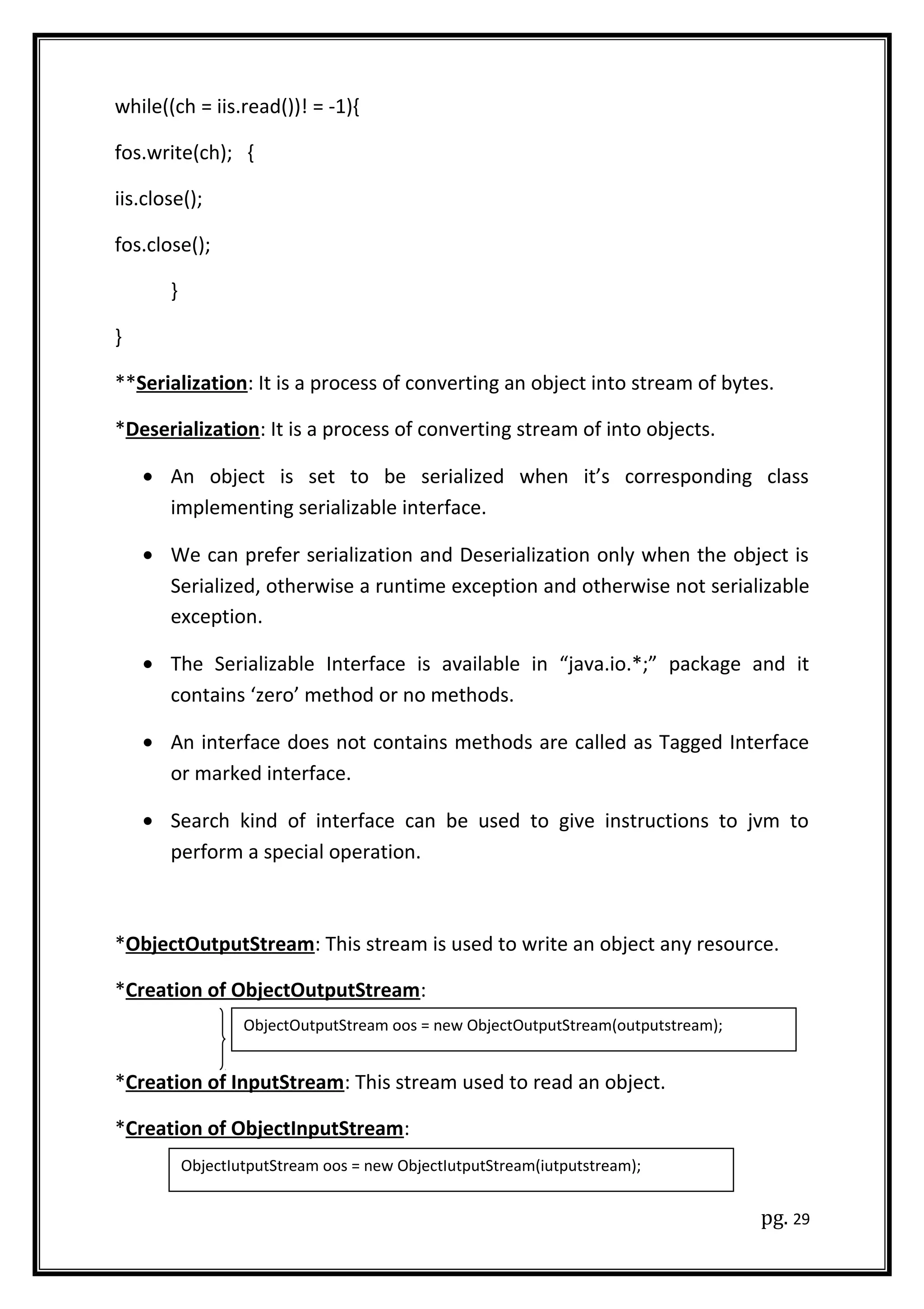 while((ch = iis.read())! = -1){
fos.write(ch); {
iis.close();
fos.close();
}
}
**Serialization: It is a process of converting an object into stream of bytes.
*Deserialization: It is a process of converting stream of into objects.
• An object is set to be serialized when it’s corresponding class
implementing serializable interface.
• We can prefer serialization and Deserialization only when the object is
Serialized, otherwise a runtime exception and otherwise not serializable
exception.
• The Serializable Interface is available in “java.io.*;” package and it
contains ‘zero’ method or no methods.
• An interface does not contains methods are called as Tagged Interface
or marked interface.
• Search kind of interface can be used to give instructions to jvm to
perform a special operation.
*ObjectOutputStream: This stream is used to write an object any resource.
*Creation of ObjectOutputStream:
*Creation of InputStream: This stream used to read an object.
*Creation of ObjectInputStream:
pg. 29
ObjectOutputStream oos = new ObjectOutputStream(outputstream);
ObjectIutputStream oos = new ObjectIutputStream(iutputstream);
 