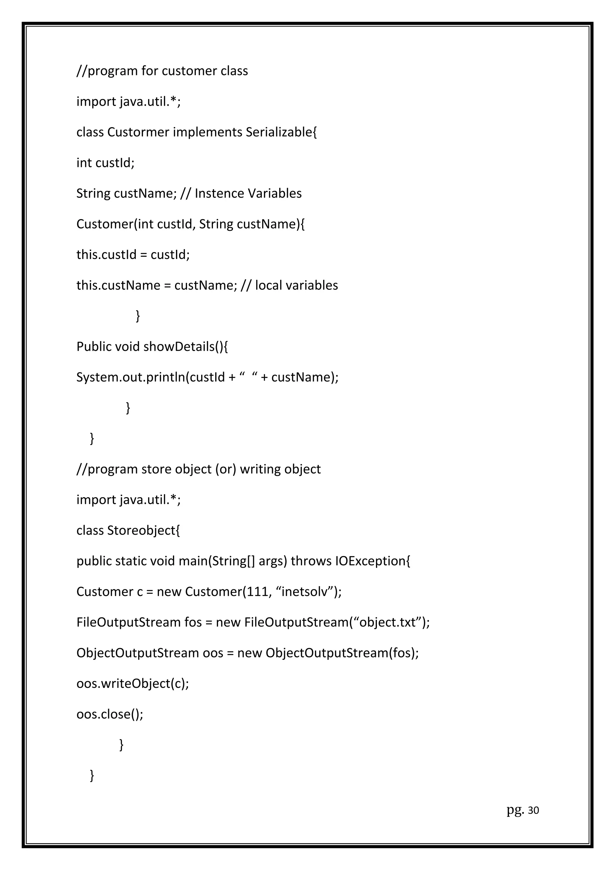 //program for customer class
import java.util.*;
class Custormer implements Serializable{
int custId;
String custName; // Instence Variables
Customer(int custId, String custName){
this.custId = custId;
this.custName = custName; // local variables
}
Public void showDetails(){
System.out.println(custId + “ “ + custName);
}
}
//program store object (or) writing object
import java.util.*;
class Storeobject{
public static void main(String[] args) throws IOException{
Customer c = new Customer(111, “inetsolv”);
FileOutputStream fos = new FileOutputStream(“object.txt”);
ObjectOutputStream oos = new ObjectOutputStream(fos);
oos.writeObject(c);
oos.close();
}
}
pg. 30
 