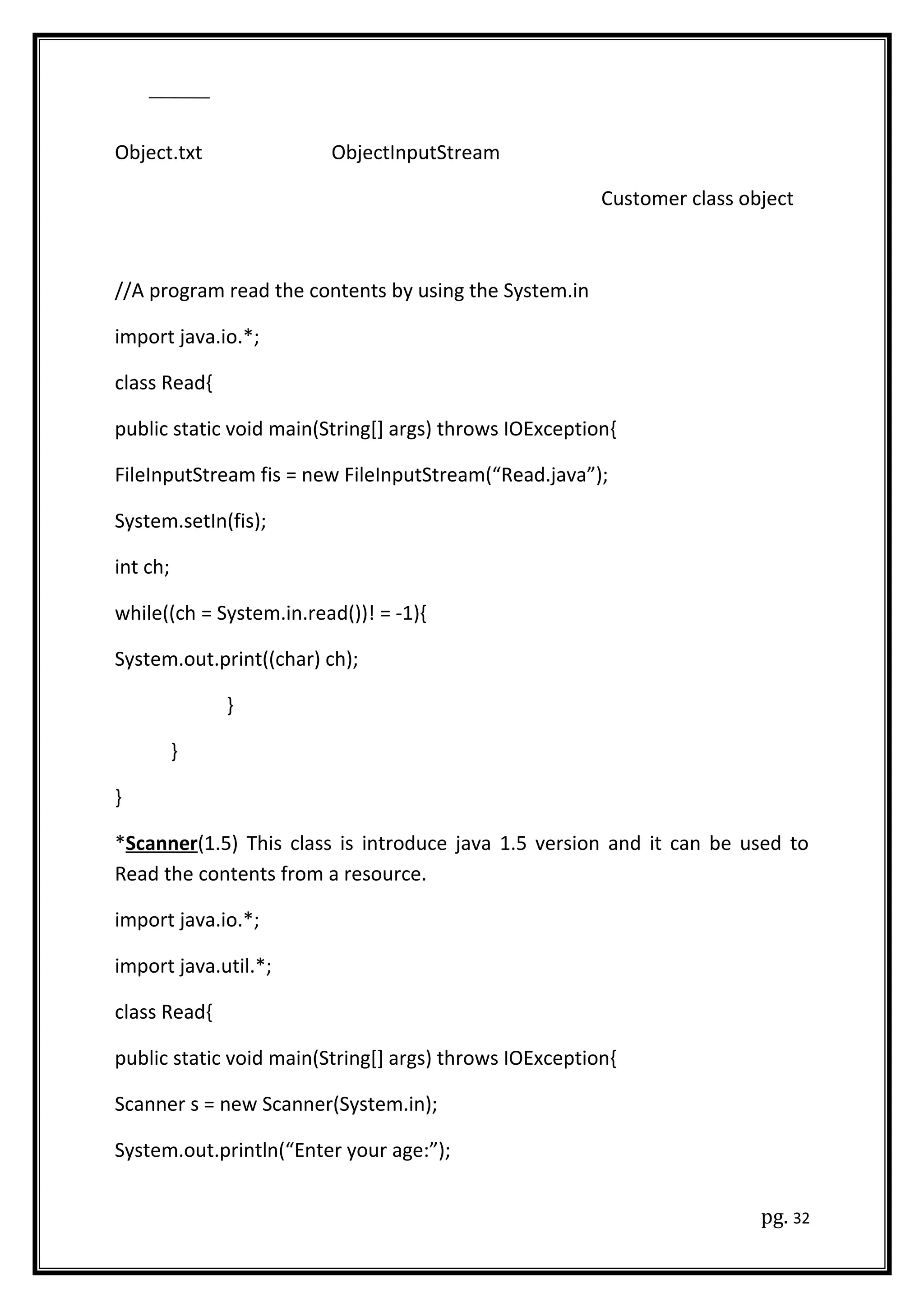 Object.txt ObjectInputStream
Customer class object
//A program read the contents by using the System.in
import java.io.*;
class Read{
public static void main(String[] args) throws IOException{
FileInputStream fis = new FileInputStream(“Read.java”);
System.setIn(fis);
int ch;
while((ch = System.in.read())! = -1){
System.out.print((char) ch);
}
}
}
*Scanner(1.5) This class is introduce java 1.5 version and it can be used to
Read the contents from a resource.
import java.io.*;
import java.util.*;
class Read{
public static void main(String[] args) throws IOException{
Scanner s = new Scanner(System.in);
System.out.println(“Enter your age:”);
pg. 32
 