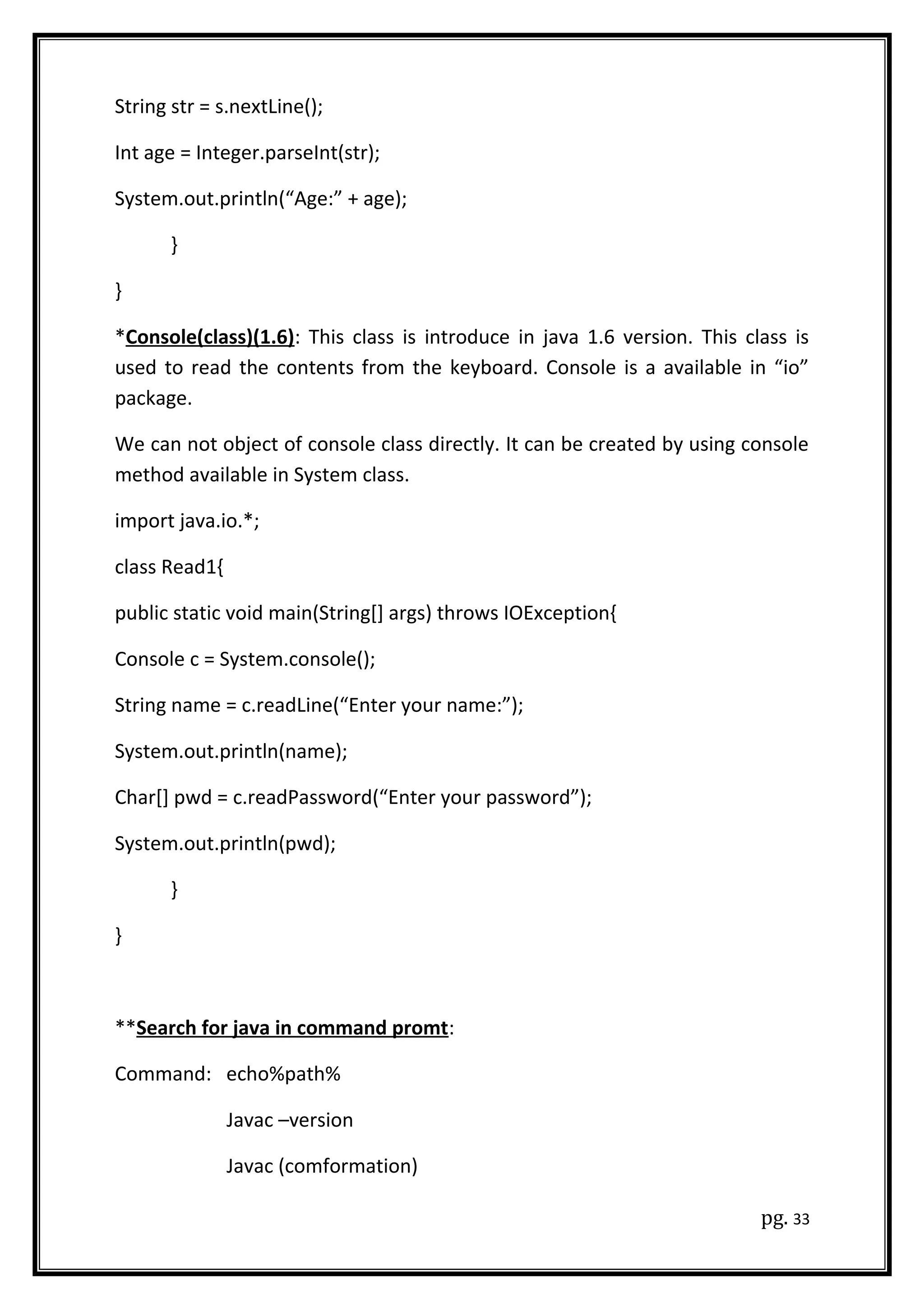 String str = s.nextLine();
Int age = Integer.parseInt(str);
System.out.println(“Age:” + age);
}
}
*Console(class)(1.6): This class is introduce in java 1.6 version. This class is
used to read the contents from the keyboard. Console is a available in “io”
package.
We can not object of console class directly. It can be created by using console
method available in System class.
import java.io.*;
class Read1{
public static void main(String[] args) throws IOException{
Console c = System.console();
String name = c.readLine(“Enter your name:”);
System.out.println(name);
Char[] pwd = c.readPassword(“Enter your password”);
System.out.println(pwd);
}
}
**Search for java in command promt:
Command: echo%path%
Javac –version
Javac (comformation)
pg. 33
 