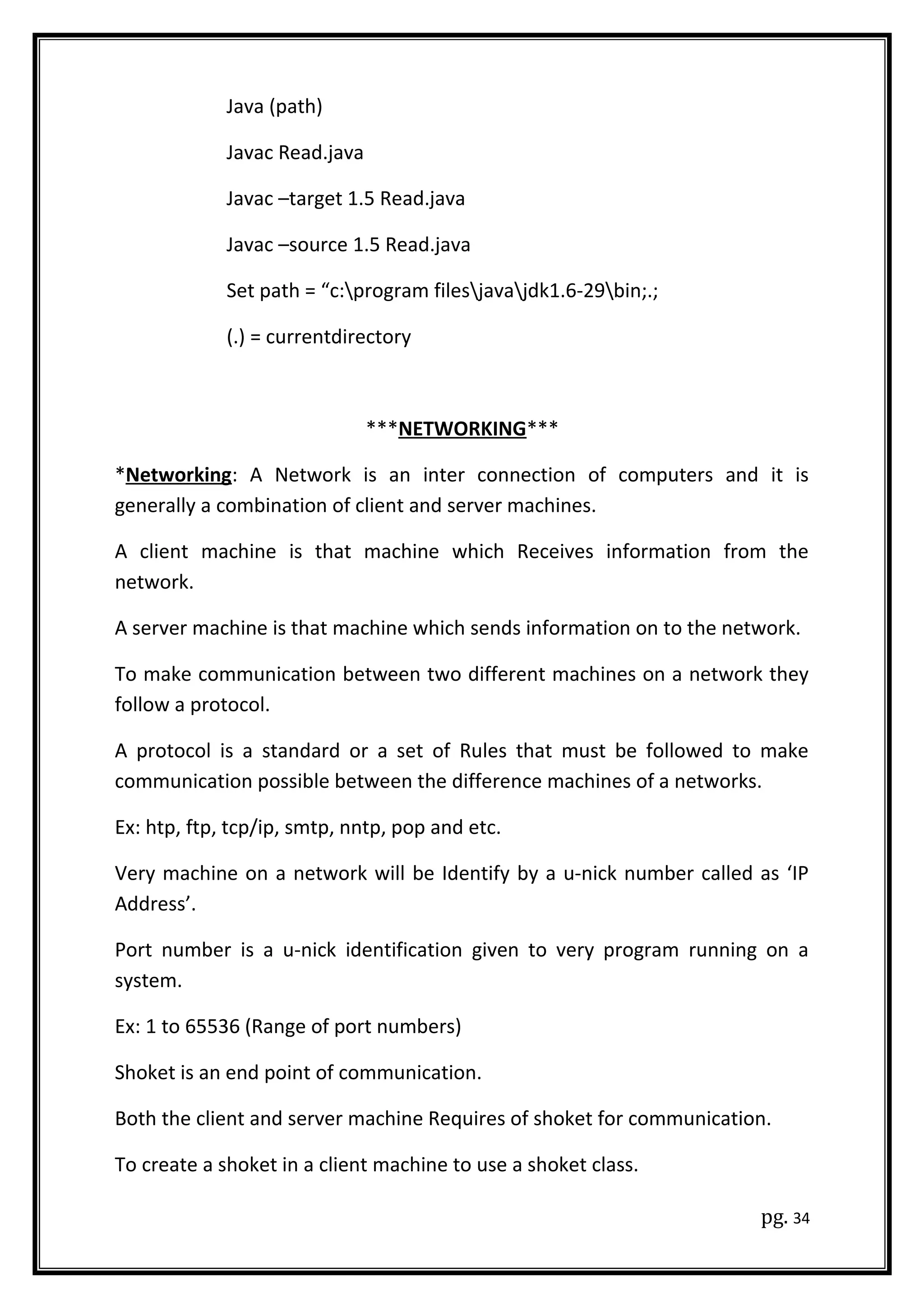 Java (path)
Javac Read.java
Javac –target 1.5 Read.java
Javac –source 1.5 Read.java
Set path = “c:program filesjavajdk1.6-29bin;.;
(.) = currentdirectory
***NETWORKING***
*Networking: A Network is an inter connection of computers and it is
generally a combination of client and server machines.
A client machine is that machine which Receives information from the
network.
A server machine is that machine which sends information on to the network.
To make communication between two different machines on a network they
follow a protocol.
A protocol is a standard or a set of Rules that must be followed to make
communication possible between the difference machines of a networks.
Ex: htp, ftp, tcp/ip, smtp, nntp, pop and etc.
Very machine on a network will be Identify by a u-nick number called as ‘IP
Address’.
Port number is a u-nick identification given to very program running on a
system.
Ex: 1 to 65536 (Range of port numbers)
Shoket is an end point of communication.
Both the client and server machine Requires of shoket for communication.
To create a shoket in a client machine to use a shoket class.
pg. 34
 