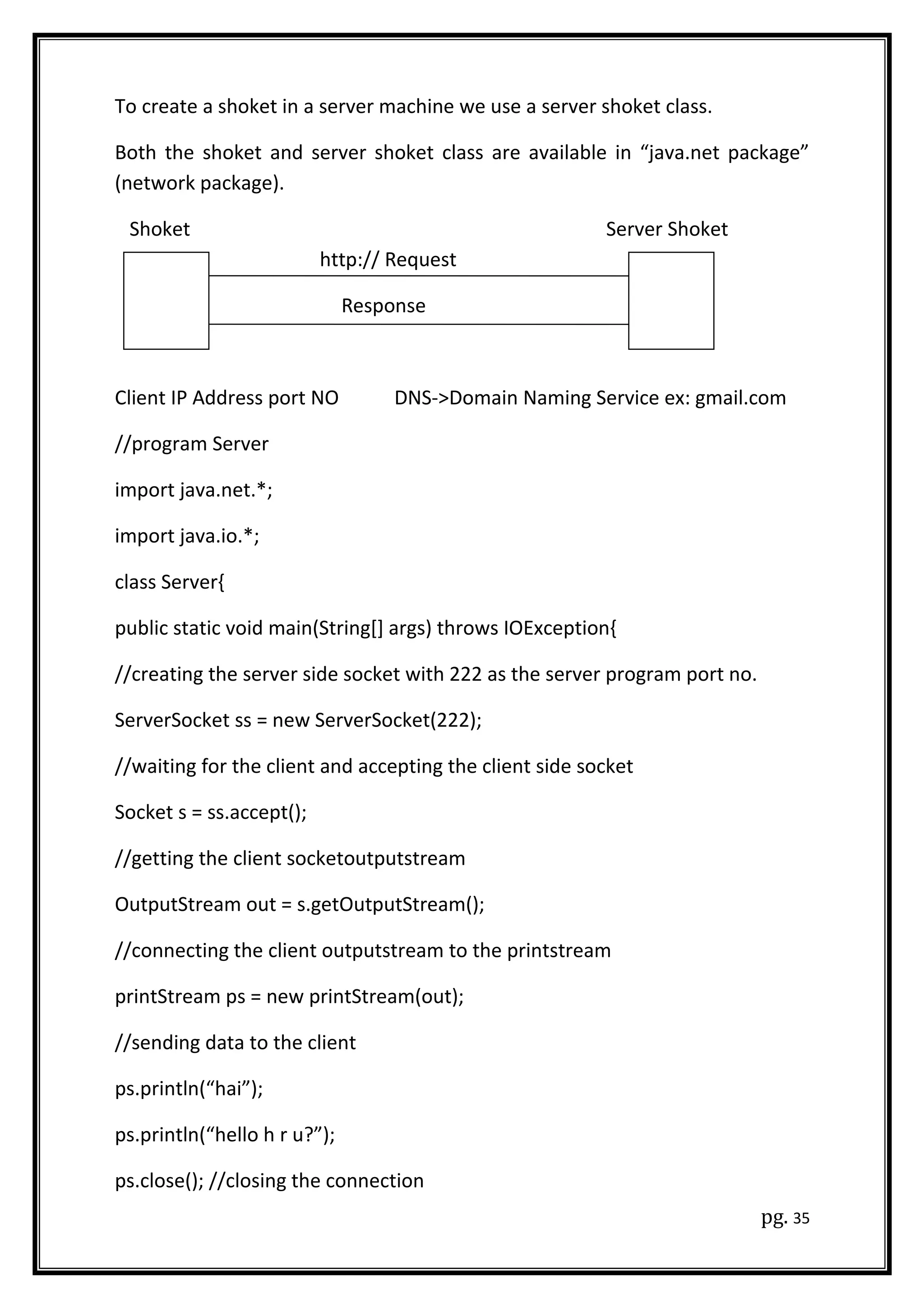 To create a shoket in a server machine we use a server shoket class.
Both the shoket and server shoket class are available in “java.net package”
(network package).
Shoket Server Shoket
http:// Request
Response
Client IP Address port NO DNS->Domain Naming Service ex: gmail.com
//program Server
import java.net.*;
import java.io.*;
class Server{
public static void main(String[] args) throws IOException{
//creating the server side socket with 222 as the server program port no.
ServerSocket ss = new ServerSocket(222);
//waiting for the client and accepting the client side socket
Socket s = ss.accept();
//getting the client socketoutputstream
OutputStream out = s.getOutputStream();
//connecting the client outputstream to the printstream
printStream ps = new printStream(out);
//sending data to the client
ps.println(“hai”);
ps.println(“hello h r u?”);
ps.close(); //closing the connection
pg. 35
 