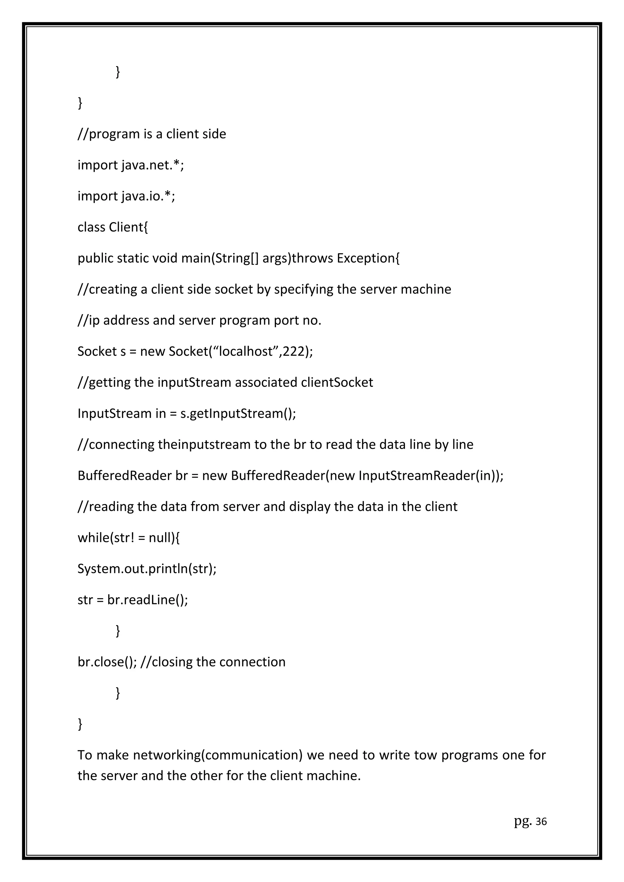 }
}
//program is a client side
import java.net.*;
import java.io.*;
class Client{
public static void main(String[] args)throws Exception{
//creating a client side socket by specifying the server machine
//ip address and server program port no.
Socket s = new Socket(“localhost”,222);
//getting the inputStream associated clientSocket
InputStream in = s.getInputStream();
//connecting theinputstream to the br to read the data line by line
BufferedReader br = new BufferedReader(new InputStreamReader(in));
//reading the data from server and display the data in the client
while(str! = null){
System.out.println(str);
str = br.readLine();
}
br.close(); //closing the connection
}
}
To make networking(communication) we need to write tow programs one for
the server and the other for the client machine.
pg. 36
 