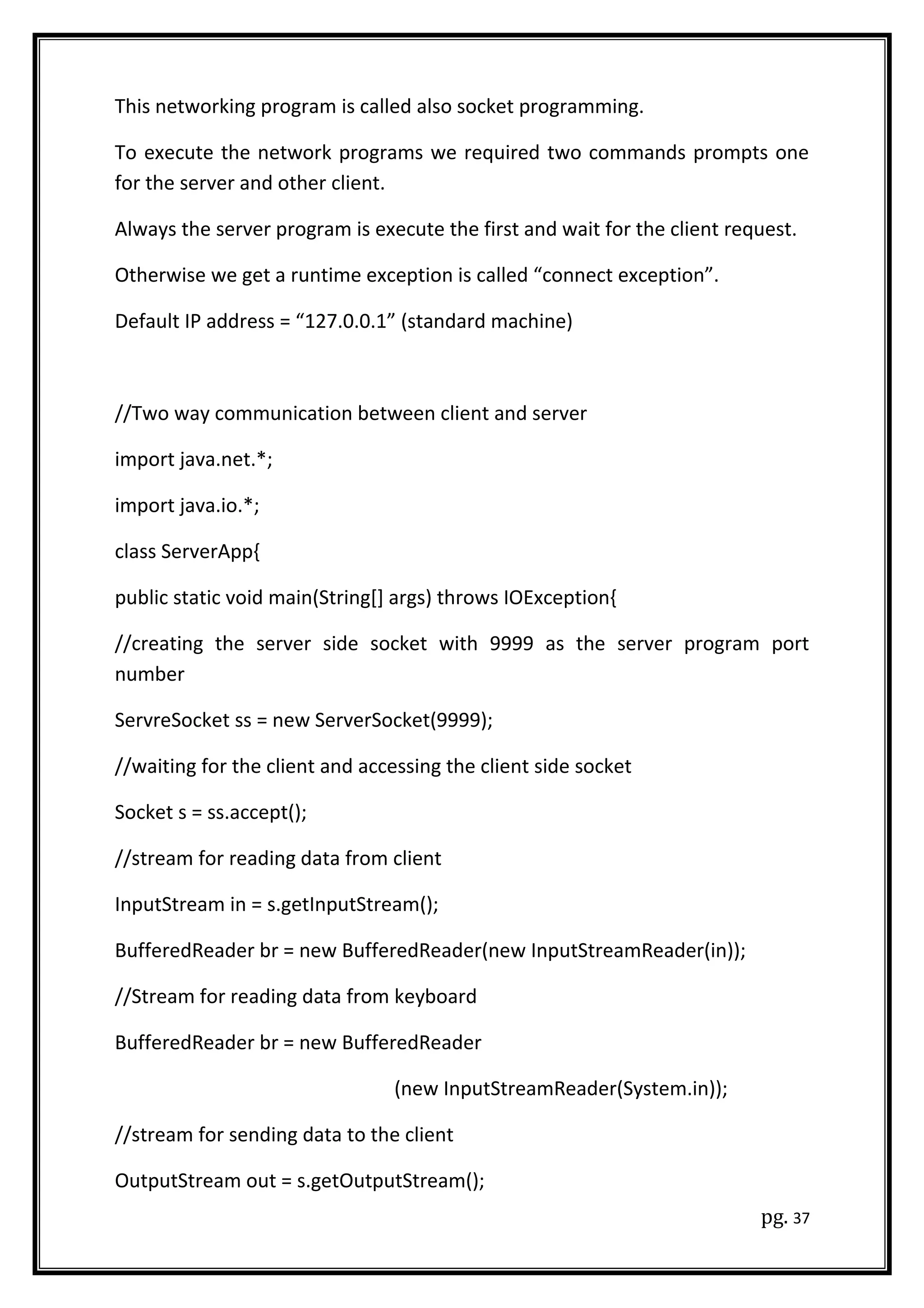 This networking program is called also socket programming.
To execute the network programs we required two commands prompts one
for the server and other client.
Always the server program is execute the first and wait for the client request.
Otherwise we get a runtime exception is called “connect exception”.
Default IP address = “127.0.0.1” (standard machine)
//Two way communication between client and server
import java.net.*;
import java.io.*;
class ServerApp{
public static void main(String[] args) throws IOException{
//creating the server side socket with 9999 as the server program port
number
ServreSocket ss = new ServerSocket(9999);
//waiting for the client and accessing the client side socket
Socket s = ss.accept();
//stream for reading data from client
InputStream in = s.getInputStream();
BufferedReader br = new BufferedReader(new InputStreamReader(in));
//Stream for reading data from keyboard
BufferedReader br = new BufferedReader
(new InputStreamReader(System.in));
//stream for sending data to the client
OutputStream out = s.getOutputStream();
pg. 37
 