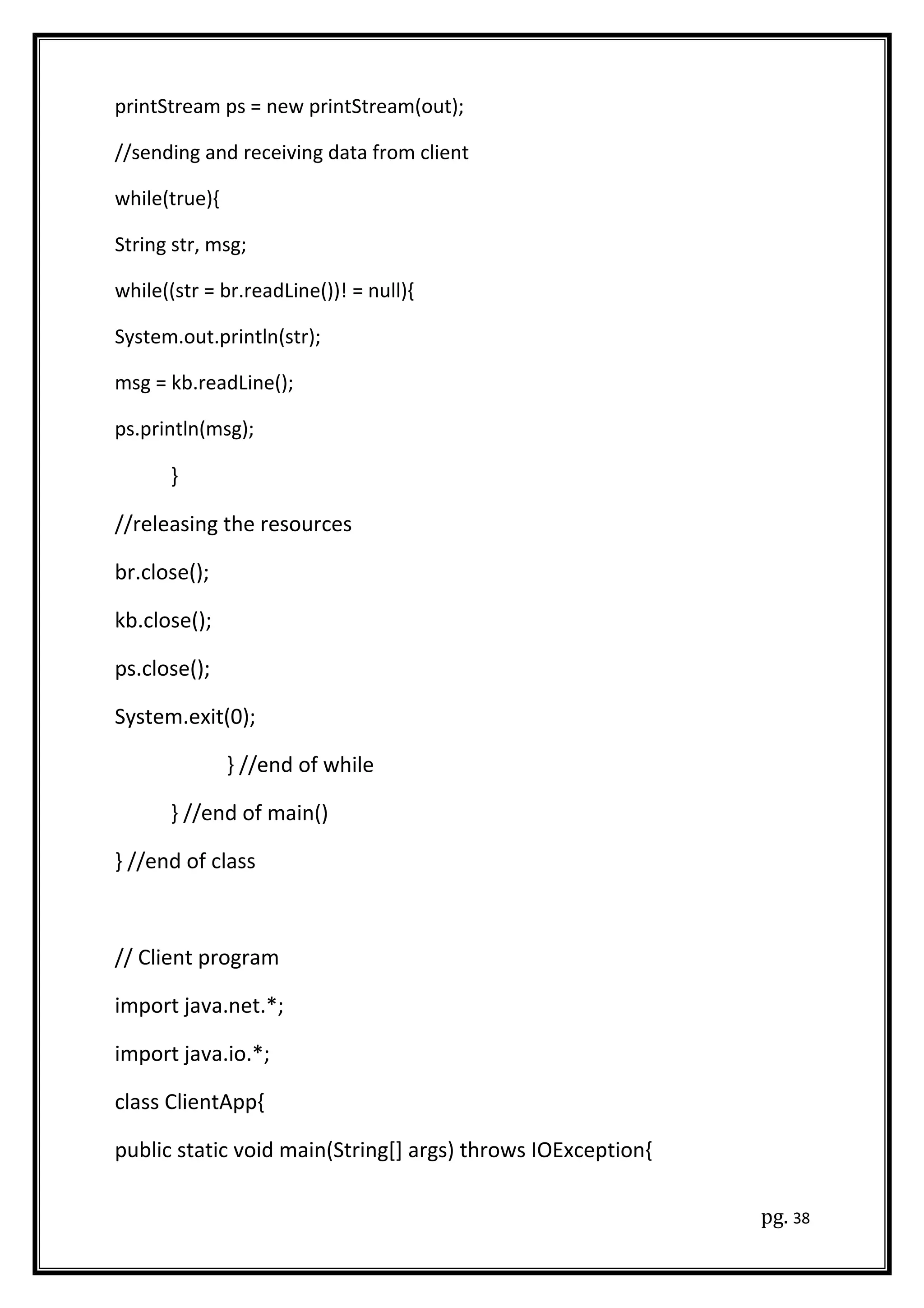 printStream ps = new printStream(out);
//sending and receiving data from client
while(true){
String str, msg;
while((str = br.readLine())! = null){
System.out.println(str);
msg = kb.readLine();
ps.println(msg);
}
//releasing the resources
br.close();
kb.close();
ps.close();
System.exit(0);
} //end of while
} //end of main()
} //end of class
// Client program
import java.net.*;
import java.io.*;
class ClientApp{
public static void main(String[] args) throws IOException{
pg. 38
 