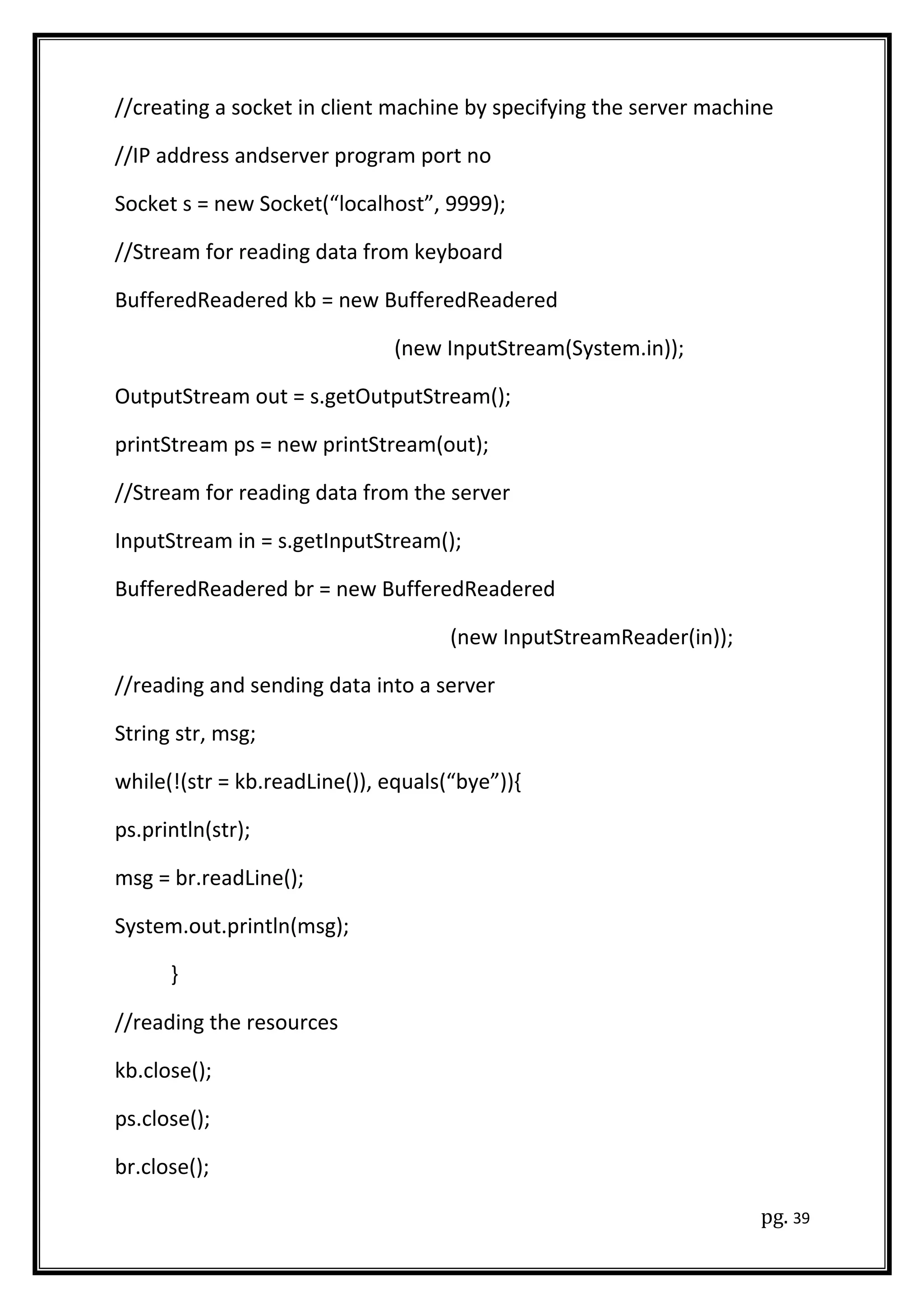 //creating a socket in client machine by specifying the server machine
//IP address andserver program port no
Socket s = new Socket(“localhost”, 9999);
//Stream for reading data from keyboard
BufferedReadered kb = new BufferedReadered
(new InputStream(System.in));
OutputStream out = s.getOutputStream();
printStream ps = new printStream(out);
//Stream for reading data from the server
InputStream in = s.getInputStream();
BufferedReadered br = new BufferedReadered
(new InputStreamReader(in));
//reading and sending data into a server
String str, msg;
while(!(str = kb.readLine()), equals(“bye”)){
ps.println(str);
msg = br.readLine();
System.out.println(msg);
}
//reading the resources
kb.close();
ps.close();
br.close();
pg. 39
 