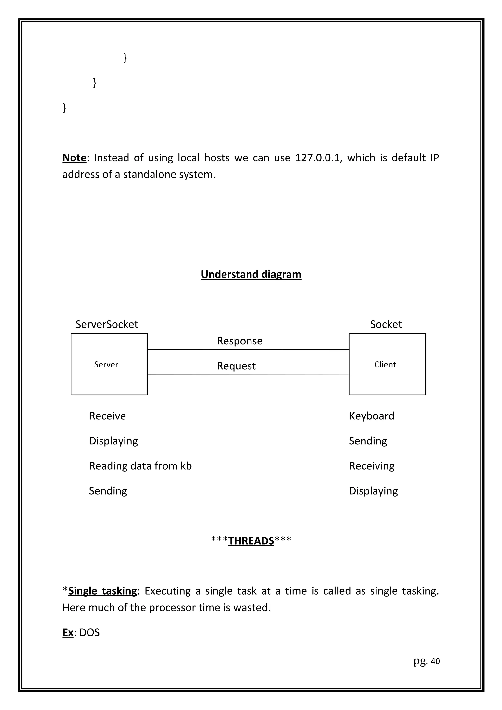 }
}
}
Note: Instead of using local hosts we can use 127.0.0.1, which is default IP
address of a standalone system.
Understand diagram
ServerSocket Socket
Response
Request
Receive Keyboard
Displaying Sending
Reading data from kb Receiving
Sending Displaying
***THREADS***
*Single tasking: Executing a single task at a time is called as single tasking.
Here much of the processor time is wasted.
Ex: DOS
pg. 40
Server Client
 