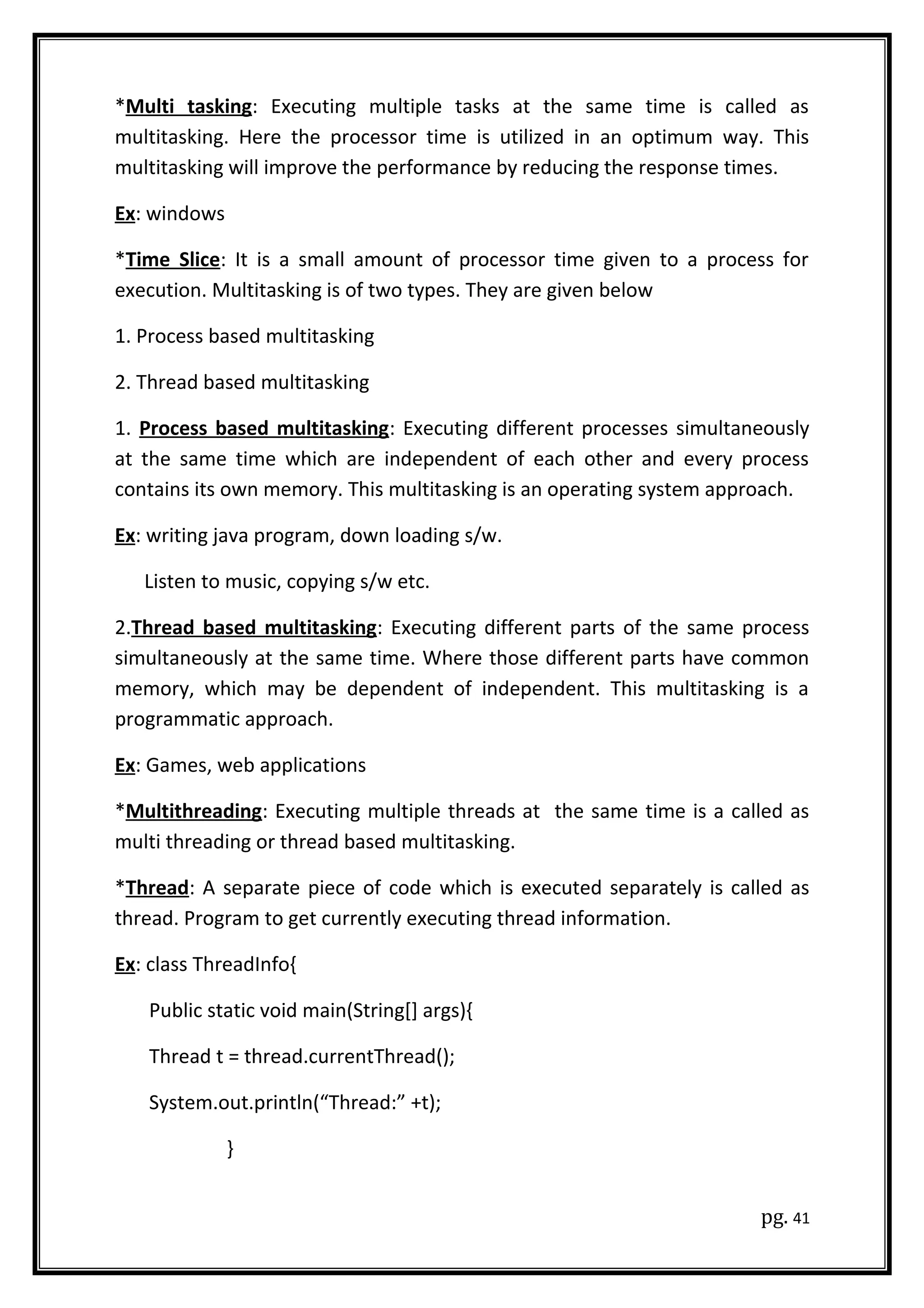 *Multi tasking: Executing multiple tasks at the same time is called as
multitasking. Here the processor time is utilized in an optimum way. This
multitasking will improve the performance by reducing the response times.
Ex: windows
*Time Slice: It is a small amount of processor time given to a process for
execution. Multitasking is of two types. They are given below
1. Process based multitasking
2. Thread based multitasking
1. Process based multitasking: Executing different processes simultaneously
at the same time which are independent of each other and every process
contains its own memory. This multitasking is an operating system approach.
Ex: writing java program, down loading s/w.
Listen to music, copying s/w etc.
2.Thread based multitasking: Executing different parts of the same process
simultaneously at the same time. Where those different parts have common
memory, which may be dependent of independent. This multitasking is a
programmatic approach.
Ex: Games, web applications
*Multithreading: Executing multiple threads at the same time is a called as
multi threading or thread based multitasking.
*Thread: A separate piece of code which is executed separately is called as
thread. Program to get currently executing thread information.
Ex: class ThreadInfo{
Public static void main(String[] args){
Thread t = thread.currentThread();
System.out.println(“Thread:” +t);
}
pg. 41
 