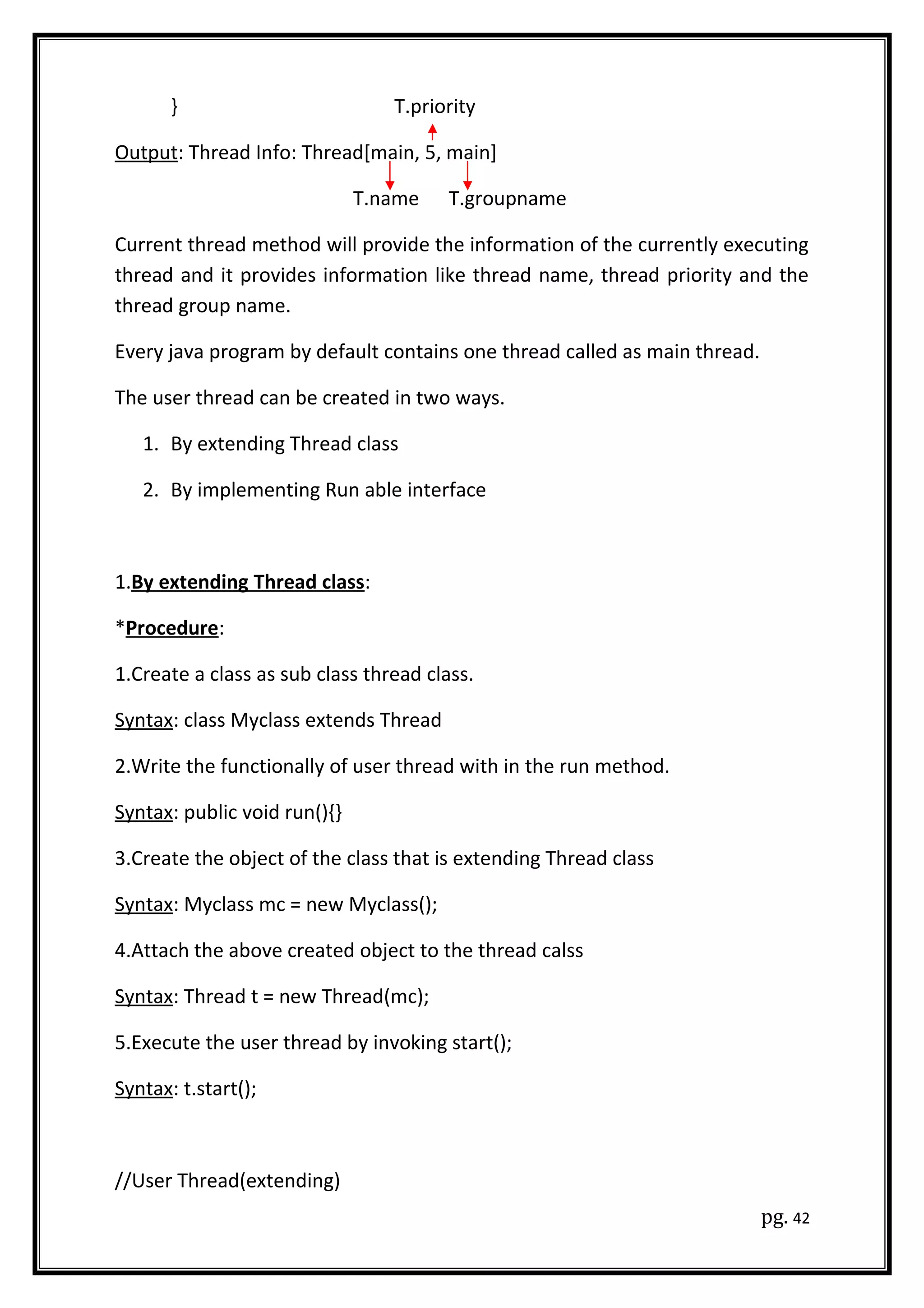 } T.priority
Output: Thread Info: Thread[main, 5, main]
T.name T.groupname
Current thread method will provide the information of the currently executing
thread and it provides information like thread name, thread priority and the
thread group name.
Every java program by default contains one thread called as main thread.
The user thread can be created in two ways.
1. By extending Thread class
2. By implementing Run able interface
1.By extending Thread class:
*Procedure:
1.Create a class as sub class thread class.
Syntax: class Myclass extends Thread
2.Write the functionally of user thread with in the run method.
Syntax: public void run(){}
3.Create the object of the class that is extending Thread class
Syntax: Myclass mc = new Myclass();
4.Attach the above created object to the thread calss
Syntax: Thread t = new Thread(mc);
5.Execute the user thread by invoking start();
Syntax: t.start();
//User Thread(extending)
pg. 42
 