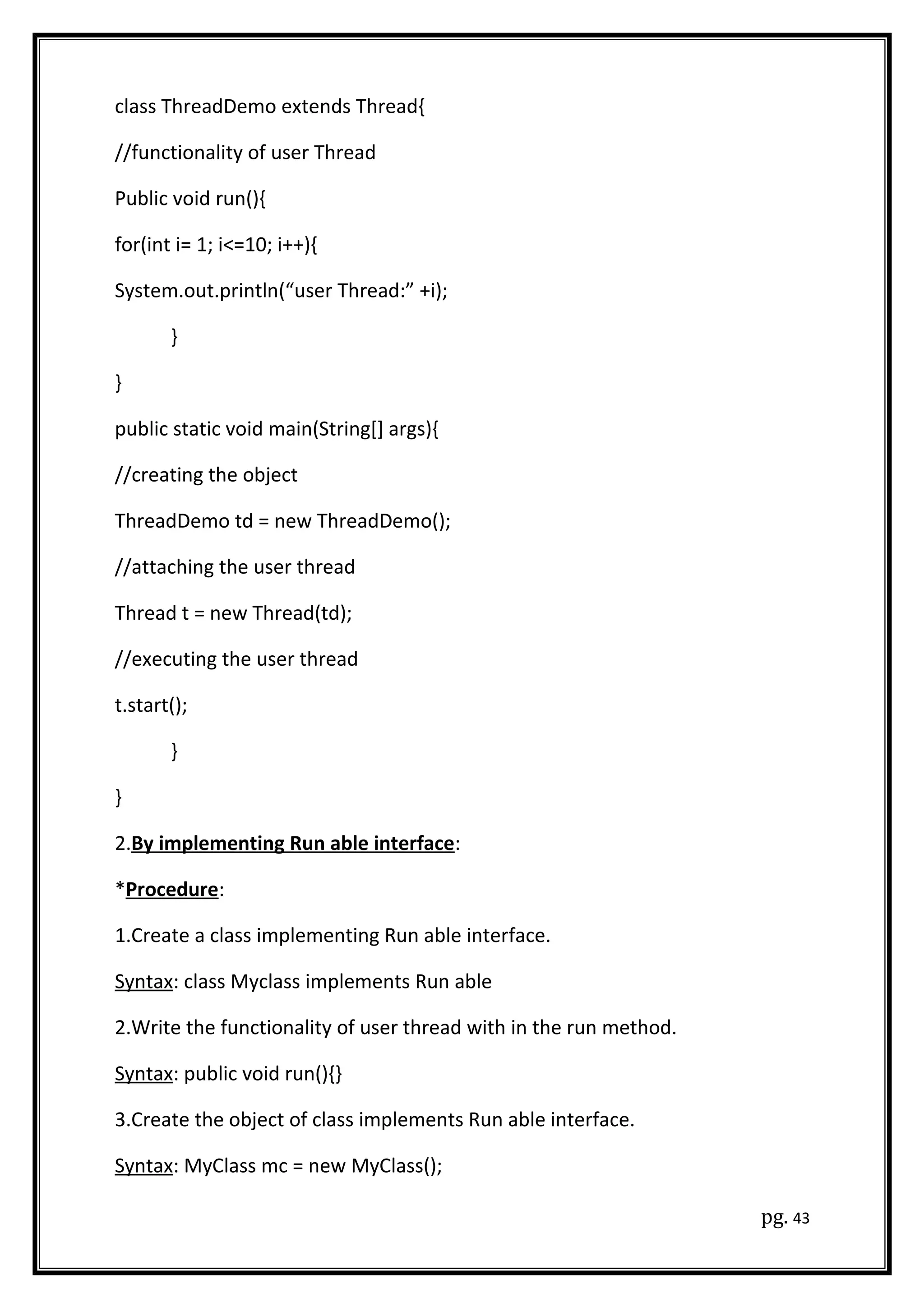 class ThreadDemo extends Thread{
//functionality of user Thread
Public void run(){
for(int i= 1; i<=10; i++){
System.out.println(“user Thread:” +i);
}
}
public static void main(String[] args){
//creating the object
ThreadDemo td = new ThreadDemo();
//attaching the user thread
Thread t = new Thread(td);
//executing the user thread
t.start();
}
}
2.By implementing Run able interface:
*Procedure:
1.Create a class implementing Run able interface.
Syntax: class Myclass implements Run able
2.Write the functionality of user thread with in the run method.
Syntax: public void run(){}
3.Create the object of class implements Run able interface.
Syntax: MyClass mc = new MyClass();
pg. 43
 