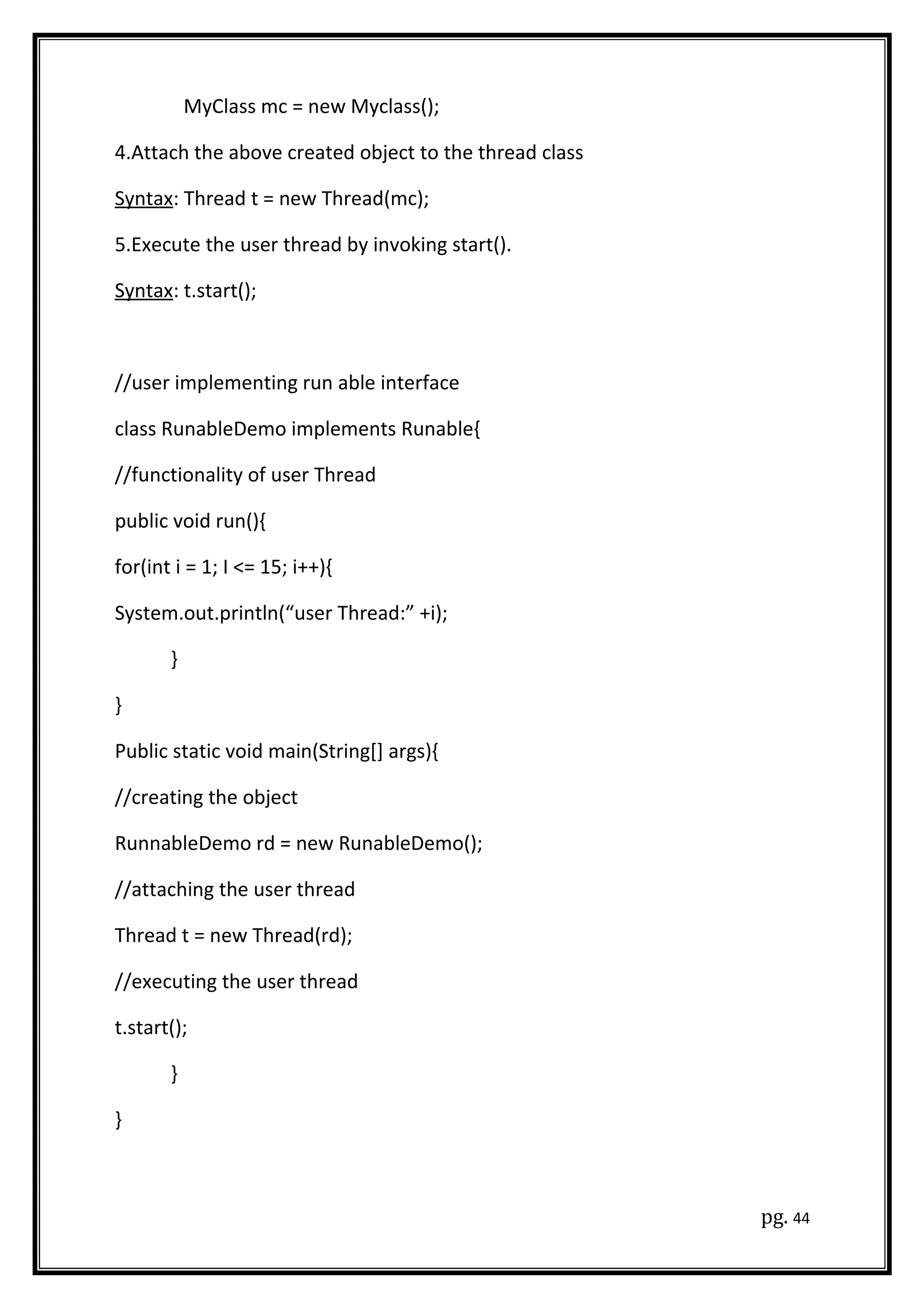 MyClass mc = new Myclass();
4.Attach the above created object to the thread class
Syntax: Thread t = new Thread(mc);
5.Execute the user thread by invoking start().
Syntax: t.start();
//user implementing run able interface
class RunableDemo implements Runable{
//functionality of user Thread
public void run(){
for(int i = 1; I <= 15; i++){
System.out.println(“user Thread:” +i);
}
}
Public static void main(String[] args){
//creating the object
RunnableDemo rd = new RunableDemo();
//attaching the user thread
Thread t = new Thread(rd);
//executing the user thread
t.start();
}
}
pg. 44
 
